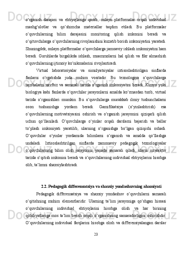 o‘rganish   darajasi   va   ehtiyojlariga   qarab,   onlayn   platformalar   orqali   individual
mashg‘ulotlar   va   qo‘shimcha   materiallar   taqdim   etiladi.   Bu   platformalar
o‘quvchilarning   bilim   darajasini   monitoring   qilish   imkonini   beradi   va
o‘qituvchilarga o‘quvchilarning rivojlanishini kuzatib borish imkoniyatini yaratadi.
Shuningdek, onlayn platformalar o‘quvchilarga jamoaviy ishlash imkoniyatini ham
beradi.   Guruhlarda   birgalikda   ishlash,   muammolarni   hal   qilish   va   fikr   almashish
o‘quvchilarning ijtimoiy ko‘nikmalarini rivojlantiradi.
Virtual   laboratoriyalar   va   simulyatsiyalar   ixtisoslashtirilgan   sinflarda
fanlarni   o‘rgatishda   juda   muhim   vositadir.   Bu   texnologiya   o‘quvchilarga
tajribalarni  xavfsiz va  samarali  tarzda o‘rganish  imkoniyatini  beradi. Kimyo yoki
biologiya kabi   fanlarda  o‘quvchilar   jarayonlarni   amalda ko‘rmasdan  turib,  virtual
tarzda   o‘rganishlari   mumkin.   Bu   o‘quvchilarga   murakkab   ilmiy   tushunchalarni
oson   tushunishga   yordam   beradi.   Gamifikatsiya   (o‘yinlashtirish)   esa
o‘quvchilarning   motivatsiyasini   oshirish   va   o‘rganish   jarayonini   qiziqarli   qilish
uchun   qo‘llaniladi.   O‘quvchilarga   o‘yinlar   orqali   darslarni   bajarish   va   ballar
to‘plash   imkoniyati   yaratilib,   ularning   o‘rganishga   bo‘lgan   qiziqishi   oshadi.
O‘quvchilar   o‘yinlar   yordamida   bilimlarni   o‘rganish   va   amalda   qo‘llashga
undaladi.   Ixtisoslashtirilgan   sinflarda   zamonaviy   pedagogik   texnologiyalar
o‘quvchilarning   bilim   olish   jarayonini   yanada   samarali   qiladi,   ularni   interaktiv
tarzda o‘qitish imkonini beradi va o‘quvchilarning individual ehtiyojlarini hisobga
olib, ta’limni shaxsiylashtiradi. 
2.2.  Pedagogik differensatsiya va shaxsiy yondashuvning ahamiyati
Pedagogik   differensatsiya   va   shaxsiy   yondashuv   o‘quvchilarni   samarali
o‘qitishning   muhim   elementlaridir.   Ularning   ta’lim   jarayoniga   qo‘shgan   hissasi
o‘quvchilarning   individual   ehtiyojlarini   hisobga   olish   va   har   birining
qobiliyatlariga mos ta’lim berish orqali o‘rganishning samaradorligini oshirishdir.
O‘quvchilarning   individual   farqlarini   hisobga   olish   va   differensiyalangan   darslar
23 
