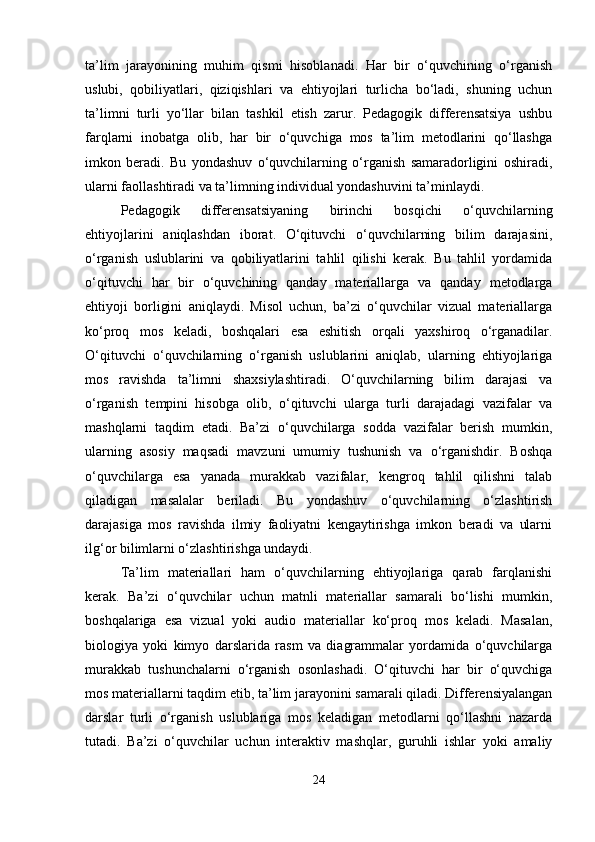 ta’lim   jarayonining   muhim   qismi   hisoblanadi.   Har   bir   o‘quvchining   o‘rganish
uslubi,   qobiliyatlari,   qiziqishlari   va   ehtiyojlari   turlicha   bo‘ladi,   shuning   uchun
ta’limni   turli   yo‘llar   bilan   tashkil   etish   zarur.   Pedagogik   differensatsiya   ushbu
farqlarni   inobatga   olib,   har   bir   o‘quvchiga   mos   ta’lim   metodlarini   qo‘llashga
imkon   beradi.   Bu   yondashuv   o‘quvchilarning   o‘rganish   samaradorligini   oshiradi,
ularni faollashtiradi va ta’limning individual yondashuvini ta’minlaydi.
Pedagogik   differensatsiyaning   birinchi   bosqichi   o‘quvchilarning
ehtiyojlarini   aniqlashdan   iborat.   O‘qituvchi   o‘quvchilarning   bilim   darajasini,
o‘rganish   uslublarini   va   qobiliyatlarini   tahlil   qilishi   kerak.   Bu   tahlil   yordamida
o‘qituvchi   har   bir   o‘quvchining   qanday   materiallarga   va   qanday   metodlarga
ehtiyoji   borligini   aniqlaydi.   Misol   uchun,   ba’zi   o‘quvchilar   vizual   materiallarga
ko‘proq   mos   keladi,   boshqalari   esa   eshitish   orqali   yaxshiroq   o‘rganadilar.
O‘qituvchi   o‘quvchilarning   o‘rganish   uslublarini   aniqlab,   ularning   ehtiyojlariga
mos   ravishda   ta’limni   shaxsiylashtiradi.   O‘quvchilarning   bilim   darajasi   va
o‘rganish   tempini   hisobga   olib,   o‘qituvchi   ularga   turli   darajadagi   vazifalar   va
mashqlarni   taqdim   etadi.   Ba’zi   o‘quvchilarga   sodda   vazifalar   berish   mumkin,
ularning   asosiy   maqsadi   mavzuni   umumiy   tushunish   va   o‘rganishdir.   Boshqa
o‘quvchilarga   esa   yanada   murakkab   vazifalar,   kengroq   tahlil   qilishni   talab
qiladigan   masalalar   beriladi.   Bu   yondashuv   o‘quvchilarning   o‘zlashtirish
darajasiga   mos   ravishda   ilmiy   faoliyatni   kengaytirishga   imkon   beradi   va   ularni
ilg‘or bilimlarni o‘zlashtirishga undaydi.
Ta’lim   materiallari   ham   o‘quvchilarning   ehtiyojlariga   qarab   farqlanishi
kerak.   Ba’zi   o‘quvchilar   uchun   matnli   materiallar   samarali   bo‘lishi   mumkin,
boshqalariga   esa   vizual   yoki   audio   materiallar   ko‘proq   mos   keladi.   Masalan,
biologiya   yoki   kimyo   darslarida   rasm   va   diagrammalar   yordamida   o‘quvchilarga
murakkab   tushunchalarni   o‘rganish   osonlashadi.   O‘qituvchi   har   bir   o‘quvchiga
mos materiallarni taqdim etib, ta’lim jarayonini samarali qiladi. Differensiyalangan
darslar   turli   o‘rganish   uslublariga   mos   keladigan   metodlarni   qo‘llashni   nazarda
tutadi.   Ba’zi   o‘quvchilar   uchun   interaktiv   mashqlar,   guruhli   ishlar   yoki   amaliy
24 