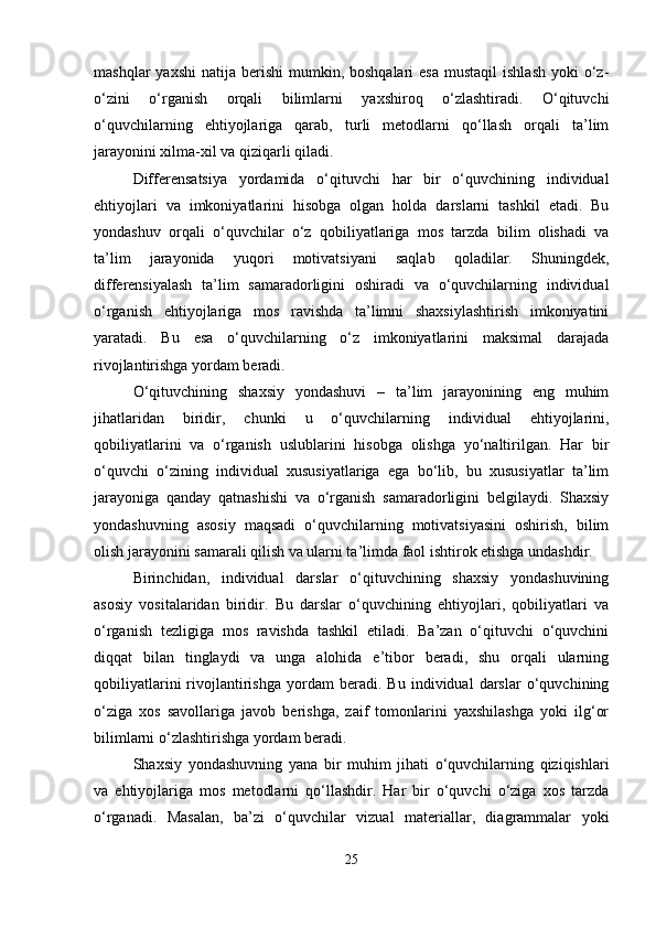 mashqlar   yaxshi   natija berishi   mumkin, boshqalari   esa  mustaqil   ishlash  yoki   o‘z-
o‘zini   o‘rganish   orqali   bilimlarni   yaxshiroq   o‘zlashtiradi.   O‘qituvchi
o‘quvchilarning   ehtiyojlariga   qarab,   turli   metodlarni   qo‘llash   orqali   ta’lim
jarayonini xilma-xil va qiziqarli qiladi.
Differensatsiya   yordamida   o‘qituvchi   har   bir   o‘quvchining   individual
ehtiyojlari   va   imkoniyatlarini   hisobga   olgan   holda   darslarni   tashkil   etadi.   Bu
yondashuv   orqali   o‘quvchilar   o‘z   qobiliyatlariga   mos   tarzda   bilim   olishadi   va
ta’lim   jarayonida   yuqori   motivatsiyani   saqlab   qoladilar.   Shuningdek,
differensiyalash   ta’lim   samaradorligini   oshiradi   va   o‘quvchilarning   individual
o‘rganish   ehtiyojlariga   mos   ravishda   ta’limni   shaxsiylashtirish   imkoniyatini
yaratadi.   Bu   esa   o‘quvchilarning   o‘z   imkoniyatlarini   maksimal   darajada
rivojlantirishga yordam beradi.
O‘qituvchining   shaxsiy   yondashuvi   –   ta’lim   jarayonining   eng   muhim
jihatlaridan   biridir,   chunki   u   o‘quvchilarning   individual   ehtiyojlarini,
qobiliyatlarini   va   o‘rganish   uslublarini   hisobga   olishga   yo‘naltirilgan.   Har   bir
o‘quvchi   o‘zining   individual   xususiyatlariga   ega   bo‘lib,   bu   xususiyatlar   ta’lim
jarayoniga   qanday   qatnashishi   va   o‘rganish   samaradorligini   belgilaydi.   Shaxsiy
yondashuvning   asosiy   maqsadi   o‘quvchilarning   motivatsiyasini   oshirish,   bilim
olish jarayonini samarali qilish va ularni ta’limda faol ishtirok etishga undashdir.
Birinchidan,   individual   darslar   o‘qituvchining   shaxsiy   yondashuvining
asosiy   vositalaridan   biridir.   Bu   darslar   o‘quvchining   ehtiyojlari,   qobiliyatlari   va
o‘rganish   tezligiga   mos   ravishda   tashkil   etiladi.   Ba’zan   o‘qituvchi   o‘quvchini
diqqat   bilan   tinglaydi   va   unga   alohida   e’tibor   beradi,   shu   orqali   ularning
qobiliyatlarini   rivojlantirishga   yordam   beradi.   Bu   individual   darslar   o‘quvchining
o‘ziga   xos   savollariga   javob   berishga,   zaif   tomonlarini   yaxshilashga   yoki   ilg‘or
bilimlarni o‘zlashtirishga yordam beradi.
Shaxsiy   yondashuvning   yana   bir   muhim   jihati   o‘quvchilarning   qiziqishlari
va   ehtiyojlariga   mos   metodlarni   qo‘llashdir.   Har   bir   o‘quvchi   o‘ziga   xos   tarzda
o‘rganadi.   Masalan,   ba’zi   o‘quvchilar   vizual   materiallar,   diagrammalar   yoki
25 