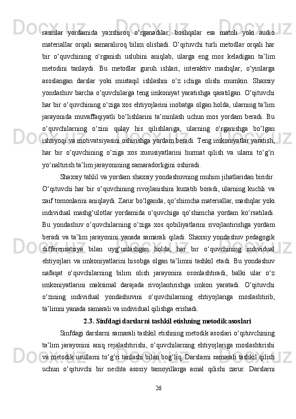 rasmlar   yordamida   yaxshiroq   o‘rganadilar,   boshqalar   esa   matnli   yoki   audio
materiallar   orqali   samaraliroq   bilim   olishadi.   O‘qituvchi   turli   metodlar   orqali   har
bir   o‘quvchining   o‘rganish   uslubini   aniqlab,   ularga   eng   mos   keladigan   ta’lim
metodini   tanlaydi.   Bu   metodlar   guruh   ishlari,   interaktiv   mashqlar,   o‘yinlarga
asoslangan   darslar   yoki   mustaqil   ishlashni   o‘z   ichiga   olishi   mumkin.   Shaxsiy
yondashuv barcha o‘quvchilarga teng imkoniyat yaratishga qaratilgan. O‘qituvchi
har bir o‘quvchining o‘ziga xos ehtiyojlarini inobatga olgan holda, ularning ta’lim
jarayonida   muvaffaqiyatli   bo‘lishlarini   ta’minlash   uchun   mos   yordam   beradi.   Bu
o‘quvchilarning   o‘zini   qulay   his   qilishlariga,   ularning   o‘rganishga   bo‘lgan
ishtiyoqi va motivatsiyasini oshirishga yordam beradi. Teng imkoniyatlar yaratish,
har   bir   o‘quvchining   o‘ziga   xos   xususiyatlarini   hurmat   qilish   va   ularni   to‘g‘ri
yo‘naltirish ta’lim jarayonining samaradorligini oshiradi.
Shaxsiy tahlil va yordam shaxsiy yondashuvning muhim jihatlaridan biridir.
O‘qituvchi   har   bir   o‘quvchining   rivojlanishini   kuzatib   boradi,   ularning   kuchli   va
zaif tomonlarini aniqlaydi. Zarur bo‘lganda, qo‘shimcha materiallar, mashqlar yoki
individual   mashg‘ulotlar   yordamida   o‘quvchiga   qo‘shimcha   yordam   ko‘rsatiladi.
Bu   yondashuv   o‘quvchilarning   o‘ziga   xos   qobiliyatlarini   rivojlantirishga   yordam
beradi va ta’lim  jarayonini yanada samarali  qiladi. Shaxsiy  yondashuv pedagogik
differensatsiya   bilan   uyg‘unlashgan   holda,   har   bir   o‘quvchining   individual
ehtiyojlari   va   imkoniyatlarini   hisobga   olgan   ta’limni   tashkil   etadi.   Bu   yondashuv
nafaqat   o‘quvchilarning   bilim   olish   jarayonini   osonlashtiradi,   balki   ular   o‘z
imkoniyatlarini   maksimal   darajada   rivojlantirishga   imkon   yaratadi.   O‘qituvchi
o‘zining   individual   yondashuvini   o‘quvchilarning   ehtiyojlariga   moslashtirib,
ta’limni yanada samarali va individual qilishga erishadi.
2.3.   Sinfdagi darslarni tashkil etishning metodik asoslari
Sinfdagi darslarni samarali tashkil etishning metodik asoslari o‘qituvchining
ta’lim   jarayonini   aniq   rejalashtirishi,   o‘quvchilarning   ehtiyojlariga   moslashtirishi
va metodik usullarni to‘g‘ri tanlashi bilan bog‘liq. Darslarni samarali tashkil qilish
uchun   o‘qituvchi   bir   nechta   asosiy   tamoyillarga   amal   qilishi   zarur.   Darslarni
26 