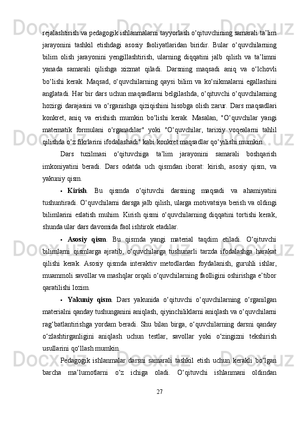 rejalashtirish va pedagogik ishlanmalarni tayyorlash o‘qituvchining samarali ta’lim
jarayonini   tashkil   etishdagi   asosiy   faoliyatlaridan   biridir.   Bular   o‘quvchilarning
bilim   olish   jarayonini   yengillashtirish,   ularning   diqqatini   jalb   qilish   va   ta’limni
yanada   samarali   qilishga   xizmat   qiladi.   Darsning   maqsadi   aniq   va   o‘lchovli
bo‘lishi   kerak.   Maqsad,   o‘quvchilarning   qaysi   bilim   va   ko‘nikmalarni   egallashini
anglatadi. Har bir dars uchun maqsadlarni belgilashda, o‘qituvchi o‘quvchilarning
hozirgi  darajasini  va o‘rganishga  qiziqishini  hisobga  olish  zarur.   Dars maqsadlari
konkret,   aniq   va   erishish   mumkin   bo‘lishi   kerak.   Masalan,   "O‘quvchilar   yangi
matematik   formulani   o‘rganadilar"   yoki   "O‘quvchilar,   tarixiy   voqealarni   tahlil
qilishda o‘z fikrlarini ifodalashadi" kabi konkret maqsadlar qo‘yilishi mumkin.
Dars   tuzilmasi   o‘qituvchiga   ta’lim   jarayonini   samarali   boshqarish
imkoniyatini   beradi.   Dars   odatda   uch   qismdan   iborat:   kirish,   asosiy   qism,   va
yakuniy qism.
 Kirish .   Bu   qismda   o‘qituvchi   darsning   maqsadi   va   ahamiyatini
tushuntiradi. O‘quvchilarni darsga jalb qilish, ularga motivatsiya berish va oldingi
bilimlarini   eslatish   muhim.   Kirish   qismi   o‘quvchilarning   diqqatini   tortishi   kerak,
shunda ular dars davomida faol ishtirok etadilar.
 Asosiy   qism .   Bu   qismda   yangi   material   taqdim   etiladi.   O‘qituvchi
bilimlarni   qismlarga   ajratib,   o‘quvchilarga   tushunarli   tarzda   ifodalashga   harakat
qilishi   kerak.   Asosiy   qismda   interaktiv   metodlardan   foydalanish,   guruhli   ishlar,
muammoli savollar va mashqlar orqali o‘quvchilarning faolligini oshirishga e’tibor
qaratilishi lozim.
 Yakuniy   qism .   Dars   yakunida   o‘qituvchi   o‘quvchilarning   o‘rganilgan
materialni qanday tushunganini aniqlash, qiyinchiliklarni aniqlash va o‘quvchilarni
rag‘batlantirishga   yordam   beradi.   Shu   bilan   birga,   o‘quvchilarning   darsni   qanday
o‘zlashtirganligini   aniqlash   uchun   testlar,   savollar   yoki   o‘zingizni   tekshirish
usullarini qo‘llash mumkin.
Pedagogik   ishlanmalar   darsni   samarali   tashkil   etish   uchun   kerakli   bo‘lgan
barcha   ma’lumotlarni   o‘z   ichiga   oladi.   O‘qituvchi   ishlanmani   oldindan
27 