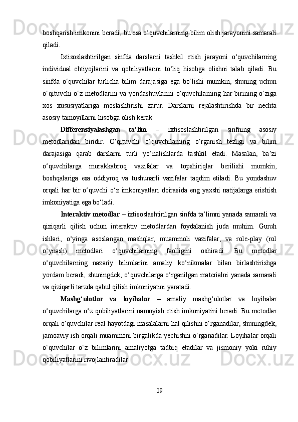 boshqarish imkonini beradi, bu esa o‘quvchilarning bilim olish jarayonini samarali
qiladi.
Ixtisoslashtirilgan   sinfda   darslarni   tashkil   etish   jarayoni   o‘quvchilarning
individual   ehtiyojlarini   va   qobiliyatlarini   to‘liq   hisobga   olishni   talab   qiladi.   Bu
sinfda   o‘quvchilar   turlicha   bilim   darajasiga   ega   bo‘lishi   mumkin,   shuning   uchun
o‘qituvchi o‘z metodlarini va yondashuvlarini o‘quvchilarning har birining o‘ziga
xos   xususiyatlariga   moslashtirishi   zarur.   Darslarni   rejalashtirishda   bir   nechta
asosiy tamoyillarni hisobga olish kerak.
Differensiyalashgan   ta’lim   –   ixtisoslashtirilgan   sinfning   asosiy
metodlaridan   biridir.   O‘qituvchi   o‘quvchilarning   o‘rganish   tezligi   va   bilim
darajasiga   qarab   darslarni   turli   yo‘nalishlarda   tashkil   etadi.   Masalan,   ba’zi
o‘quvchilarga   murakkabroq   vazifalar   va   topshiriqlar   berilishi   mumkin,
boshqalariga   esa   oddiyroq   va   tushunarli   vazifalar   taqdim   etiladi.   Bu   yondashuv
orqali har bir o‘quvchi o‘z imkoniyatlari doirasida eng yaxshi natijalarga erishish
imkoniyatiga ega bo‘ladi.
Interaktiv metodlar  – ixtisoslashtirilgan sinfda ta’limni yanada samarali va
qiziqarli   qilish   uchun   interaktiv   metodlardan   foydalanish   juda   muhim.   Guruh
ishlari,   o‘yinga   asoslangan   mashqlar,   muammoli   vazifalar,   va   role-play   (rol
o‘ynash)   metodlari   o‘quvchilarning   faolligini   oshiradi.   Bu   metodlar
o‘quvchilarning   nazariy   bilimlarini   amaliy   ko‘nikmalar   bilan   birlashtirishga
yordam beradi, shuningdek, o‘quvchilarga o‘rganilgan materialni yanada samarali
va qiziqarli tarzda qabul qilish imkoniyatini yaratadi.
Mashg‘ulotlar   va   loyihalar   –   amaliy   mashg‘ulotlar   va   loyihalar
o‘quvchilarga o‘z qobiliyatlarini namoyish etish imkoniyatini beradi. Bu metodlar
orqali o‘quvchilar real hayotdagi masalalarni hal qilishni o‘rganadilar, shuningdek,
jamoaviy ish orqali muammoni birgalikda yechishni o‘rganadilar. Loyihalar orqali
o‘quvchilar   o‘z   bilimlarini   amaliyotga   tadbiq   etadilar   va   jismoniy   yoki   ruhiy
qobiliyatlarini rivojlantiradilar.
29 