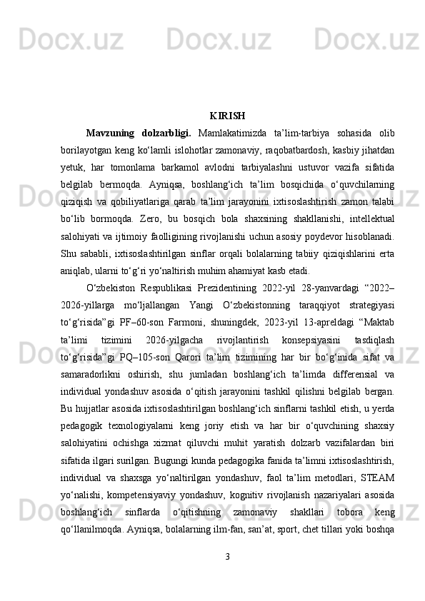 KIRISH
Mavzuning   dolzarbligi .   Mamlakatimizda   ta’lim-tarbiya   sohasida   olib
borilayotgan keng ko‘lamli islohotlar zamonaviy, raqobatbardosh, kasbiy jihatdan
yetuk,   har   tomonlama   barkamol   avlodni   tarbiyalashni   ustuvor   vazifa   sifatida
belgilab   bermoqda.   Ayniqsa,   boshlang‘ich   ta’lim   bosqichida   o‘quvchilarning
qiziqish   va   qobiliyatlariga   qarab   ta’lim   jarayonini   ixtisoslashtirish   zamon   talabi
bo‘lib   bormoqda.   Zero,   bu   bosqich   bola   shaxsining   shakllanishi,   intellektual
salohiyati va ijtimoiy faolligining rivojlanishi uchun asosiy poydevor hisoblanadi.
Shu   sababli,   ixtisoslashtirilgan   sinflar   orqali   bolalarning   tabiiy   qiziqishlarini   erta
aniqlab, ularni to‘g‘ri yo‘naltirish muhim ahamiyat kasb etadi.
O‘zbekiston   Respublikasi   Prezidentining   2022-yil   28-yanvardagi   “2022–
2026-yillarga   mo‘ljallangan   Yangi   O‘zbekistonning   taraqqiyot   strategiyasi
to‘g‘risida”gi   PF–60-son   Farmoni,   shuningdek,   2023-yil   13-apreldagi   “Maktab
ta’limi   tizimini   2026-yilgacha   rivojlantirish   konsepsiyasini   tasdiqlash
to‘g‘risida”gi   PQ–105-son   Qarori   ta’lim   tizimining   har   bir   bo‘g‘inida   sifat   va
samaradorlikni   oshirish,   shu   jumladan   boshlang‘ich   ta’limda   differensial   va
individual   yondashuv   asosida   o‘qitish   jarayonini   tashkil   qilishni   belgilab   bergan.
Bu hujjatlar asosida ixtisoslashtirilgan boshlang‘ich sinflarni tashkil etish, u yerda
pedagogik   texnologiyalarni   keng   joriy   etish   va   har   bir   o‘quvchining   shaxsiy
salohiyatini   ochishga   xizmat   qiluvchi   muhit   yaratish   dolzarb   vazifalardan   biri
sifatida ilgari surilgan. Bugungi kunda pedagogika fanida ta’limni ixtisoslashtirish,
individual   va   shaxsga   yo‘naltirilgan   yondashuv,   faol   ta’lim   metodlari,   STEAM
yo‘nalishi,   kompetensiyaviy   yondashuv,   kognitiv   rivojlanish   nazariyalari   asosida
boshlang‘ich   sinflarda   o‘qitishning   zamonaviy   shakllari   tobora   keng
qo‘llanilmoqda. Ayniqsa, bolalarning ilm-fan, san’at, sport, chet tillari yoki boshqa
3 