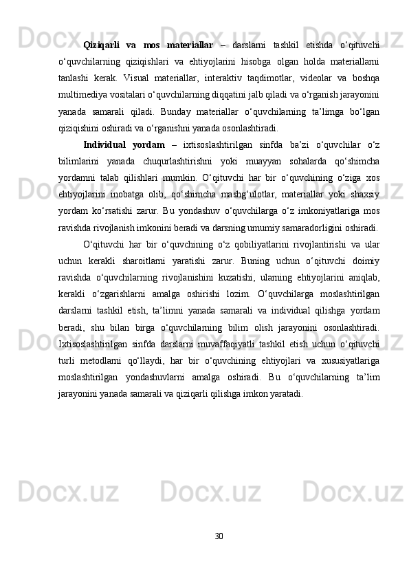 Qiziqarli   va   mos   materiallar   –   darslarni   tashkil   etishda   o‘qituvchi
o‘quvchilarning   qiziqishlari   va   ehtiyojlarini   hisobga   olgan   holda   materiallarni
tanlashi   kerak.   Visual   materiallar,   interaktiv   taqdimotlar,   videolar   va   boshqa
multimediya vositalari o‘quvchilarning diqqatini jalb qiladi va o‘rganish jarayonini
yanada   samarali   qiladi.   Bunday   materiallar   o‘quvchilarning   ta’limga   bo‘lgan
qiziqishini oshiradi va o‘rganishni yanada osonlashtiradi.
Individual   yordam   –   ixtisoslashtirilgan   sinfda   ba’zi   o‘quvchilar   o‘z
bilimlarini   yanada   chuqurlashtirishni   yoki   muayyan   sohalarda   qo‘shimcha
yordamni   talab   qilishlari   mumkin.   O‘qituvchi   har   bir   o‘quvchining   o‘ziga   xos
ehtiyojlarini   inobatga   olib,   qo‘shimcha   mashg‘ulotlar,   materiallar   yoki   shaxsiy
yordam   ko‘rsatishi   zarur.   Bu   yondashuv   o‘quvchilarga   o‘z   imkoniyatlariga   mos
ravishda rivojlanish imkonini beradi va darsning umumiy samaradorligini oshiradi.
O‘qituvchi   har   bir   o‘quvchining   o‘z   qobiliyatlarini   rivojlantirishi   va   ular
uchun   kerakli   sharoitlarni   yaratishi   zarur.   Buning   uchun   o‘qituvchi   doimiy
ravishda   o‘quvchilarning   rivojlanishini   kuzatishi,   ularning   ehtiyojlarini   aniqlab,
kerakli   o‘zgarishlarni   amalga   oshirishi   lozim.   O‘quvchilarga   moslashtirilgan
darslarni   tashkil   etish,   ta’limni   yanada   samarali   va   individual   qilishga   yordam
beradi,   shu   bilan   birga   o‘quvchilarning   bilim   olish   jarayonini   osonlashtiradi.
Ixtisoslashtirilgan   sinfda   darslarni   muvaffaqiyatli   tashkil   etish   uchun   o‘qituvchi
turli   metodlarni   qo‘llaydi,   har   bir   o‘quvchining   ehtiyojlari   va   xususiyatlariga
moslashtirilgan   yondashuvlarni   amalga   oshiradi.   Bu   o‘quvchilarning   ta’lim
jarayonini yanada samarali va qiziqarli qilishga imkon yaratadi.
30 