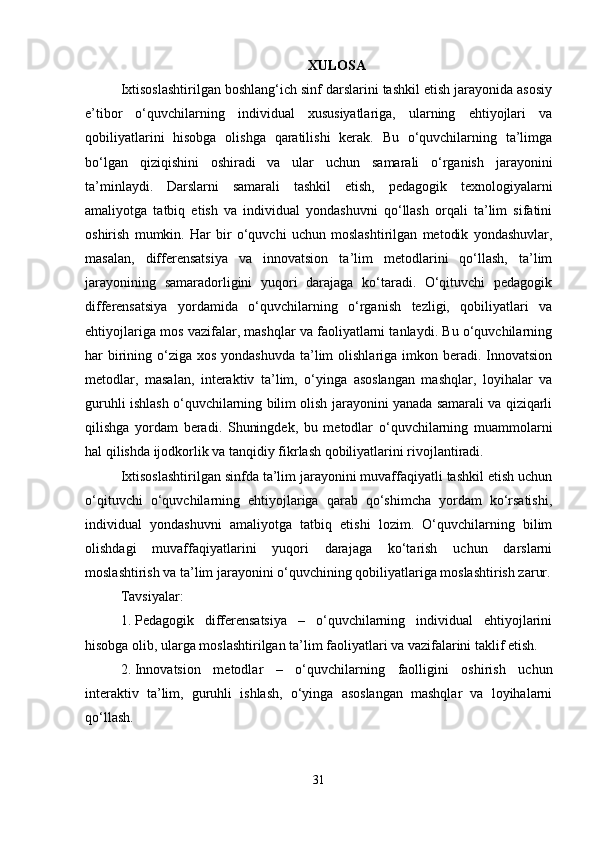 XULOSA
Ixtisoslashtirilgan boshlang‘ich sinf darslarini tashkil etish jarayonida asosiy
e’tibor   o‘quvchilarning   individual   xususiyatlariga,   ularning   ehtiyojlari   va
qobiliyatlarini   hisobga   olishga   qaratilishi   kerak.   Bu   o‘quvchilarning   ta’limga
bo‘lgan   qiziqishini   oshiradi   va   ular   uchun   samarali   o‘rganish   jarayonini
ta’minlaydi.   Darslarni   samarali   tashkil   etish,   pedagogik   texnologiyalarni
amaliyotga   tatbiq   etish   va   individual   yondashuvni   qo‘llash   orqali   ta’lim   sifatini
oshirish   mumkin.   Har   bir   o‘quvchi   uchun   moslashtirilgan   metodik   yondashuvlar,
masalan,   differensatsiya   va   innovatsion   ta’lim   metodlarini   qo‘llash,   ta’lim
jarayonining   samaradorligini   yuqori   darajaga   ko‘taradi.   O‘qituvchi   pedagogik
differensatsiya   yordamida   o‘quvchilarning   o‘rganish   tezligi,   qobiliyatlari   va
ehtiyojlariga mos vazifalar, mashqlar va faoliyatlarni tanlaydi. Bu o‘quvchilarning
har  birining o‘ziga  xos yondashuvda  ta’lim  olishlariga  imkon beradi. Innovatsion
metodlar,   masalan,   interaktiv   ta’lim,   o‘yinga   asoslangan   mashqlar,   loyihalar   va
guruhli ishlash o‘quvchilarning bilim olish jarayonini yanada samarali va qiziqarli
qilishga   yordam   beradi.   Shuningdek,   bu   metodlar   o‘quvchilarning   muammolarni
hal qilishda ijodkorlik va tanqidiy fikrlash qobiliyatlarini rivojlantiradi.
Ixtisoslashtirilgan sinfda ta’lim jarayonini muvaffaqiyatli tashkil etish uchun
o‘qituvchi   o‘quvchilarning   ehtiyojlariga   qarab   qo‘shimcha   yordam   ko‘rsatishi,
individual   yondashuvni   amaliyotga   tatbiq   etishi   lozim.   O‘quvchilarning   bilim
olishdagi   muvaffaqiyatlarini   yuqori   darajaga   ko‘tarish   uchun   darslarni
moslashtirish va ta’lim jarayonini o‘quvchining qobiliyatlariga moslashtirish zarur.
Tavsiyalar:
1. Pedagogik   differensatsiya   –   o‘quvchilarning   individual   ehtiyojlarini
hisobga olib, ularga moslashtirilgan ta’lim faoliyatlari va vazifalarini taklif etish.
2. Innovatsion   metodlar   –   o‘quvchilarning   faolligini   oshirish   uchun
interaktiv   ta’lim,   guruhli   ishlash,   o‘yinga   asoslangan   mashqlar   va   loyihalarni
qo‘llash.
31 