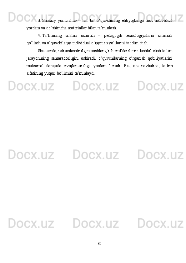 3. Shaxsiy   yondashuv   –   har   bir   o‘quvchining   ehtiyojlariga   mos   individual
yordam va qo‘shimcha materiallar bilan ta’minlash.
4. Ta’limning   sifatini   oshirish   –   pedagogik   texnologiyalarni   samarali
qo‘llash va o‘quvchilarga individual o‘rganish yo‘llarini taqdim etish.
Shu tarzda, ixtisoslashtirilgan boshlang‘ich sinf darslarini tashkil etish ta’lim
jarayonining   samaradorligini   oshiradi,   o‘quvchilarning   o‘rganish   qobiliyatlarini
maksimal   darajada   rivojlantirishga   yordam   beradi.   Bu,   o‘z   navbatida,   ta’lim
sifatining yuqori bo‘lishini ta’minlaydi.
32 