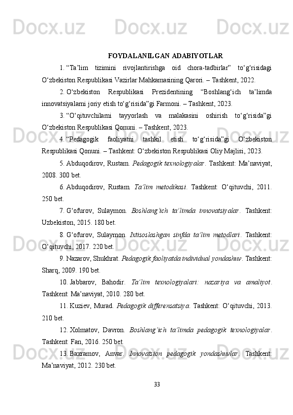 FOYDALANILGAN ADABIYOTLAR
1. “Ta’lim   tizimini   rivojlantirishga   oid   chora-tadbirlar”   to‘g‘risidagi
O‘zbekiston Respublikasi Vazirlar Mahkamasining Qarori. – Tashkent, 2022.
2. O‘zbekiston   Respublikasi   Prezidentining   “Boshlang‘ich   ta’limda
innovatsiyalarni joriy etish to‘g‘risida”gi Farmoni. – Tashkent, 2023.
3. “O‘qituvchilarni   tayyorlash   va   malakasini   oshirish   to‘g‘risida”gi
O‘zbekiston Respublikasi Qonuni. – Tashkent, 2023.
4. “Pedagogik   faoliyatni   tashkil   etish   to‘g‘risida”gi   O‘zbekiston
Respublikasi Qonuni. – Tashkent: O‘zbekiston Respublikasi Oliy Majlisi, 2023.
5. Abduqodirov,   Rustam.   Pedagogik   texnologiyalar .  Tashkent:   Ma’naviyat,
2008. 300 bet.
6. Abduqodirov,   Rustam.   Ta’lim   metodikasi .   Tashkent:   O‘qituvchi,   2011.
250 bet.
7. G‘ofurov,   Sulaymon.   Boshlang‘ich   ta’limda   innovatsiyalar .   Tashkent:
Uzbekiston, 2015. 180 bet.
8. G‘ofurov,   Sulaymon.   Ixtisoslashgan   sinfda   ta’lim   metodlari .   Tashkent:
O‘qituvchi, 2017. 220 bet.
9. Nazarov, Shukhrat.  Pedagogik faoliyatda individual yondashuv . Tashkent:
Sharq, 2009. 190 bet.
10. Jabbarov,   Bahodir.   Ta’lim   texnologiyalari:   nazariya   va   amaliyot .
Tashkent: Ma’naviyat, 2010. 280 bet.
11. Kuziev, Murad.   Pedagogik  differensatsiya . Tashkent:  O‘qituvchi,  2013.
210 bet.
12. Xolmatov,   Davron.   Boshlang‘ich   ta’limda   pedagogik   texnologiyalar .
Tashkent: Fan, 2016.  250 bet.
13. Baxramov,   Anvar.   Innovatsion   pedagogik   yondashuvlar .   Tashkent:
Ma’naviyat, 2012. 230 bet.
33 