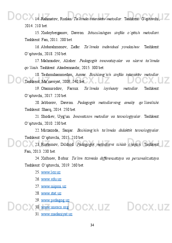 14. Rahmatov, Ruslan.   Ta’limda interaktiv  metodlar . Tashkent:  O‘qituvchi,
2014. 210 bet.
15. Xudoyberganov,   Davron.   Ixtisoslashgan   sinfda   o‘qitish   metodlari .
Tashkent: Fan, 2011. 200 bet.
16. Abdurahmonov,   Zafar.   Ta’limda   individual   yondashuv .   Tashkent:
O‘qituvchi, 2018. 250 bet.
17. Mahmudov,   Alisher.   Pedagogik   innovatsiyalar   va   ularni   ta’limda
qo‘llash . Tashkent: Akademnashr, 2015. 300 bet.
18. Tashmuhammedov,   Anvar.   Boshlang‘ich   sinfda   interaktiv   metodlar .
Tashkent: Ma’naviyat, 2009. 240 bet.
19. Otamurodov,   Farrux.   Ta’limda   loyihaviy   metodlar .   Tashkent:
O‘qituvchi, 2017. 220 bet.
20. Jabborov,   Davron.   Pedagogik   metodlarning   amaliy   qo‘llanilishi .
Tashkent: Sharq, 2014. 250 bet.
21. Shodiev,   Uyg‘un.   Innovatsion   metodlar   va   texnologiyalar .   Tashkent:
O‘qituvchi, 2010. 230 bet.
22. Mirzazoda,   Sanjar.   Boshlang‘ich   ta’limda   didaktik   texnologiyalar .
Tashkent: O‘qituvchi, 2015. 210 bet.
23. Rustamov,   Dilshod.   Pedagogik   metodlarni   ishlab   chiqish .   Tashkent:
Fan, 2013. 230 bet.
24. Xolboev,   Bobur.   Ta’lim   tizimida   differensatsiya   va   personalizatsiya .
Tashkent: O‘qituvchi, 2019. 260 bet.
25. www.lex.uz     
26. www.edu.uz     
27. www.niipmi.uz     
28. www.stat.uz     
29. www.pedagog.uz     
30. www.unesco.org     
31. www.madaniyat.uz     
34 