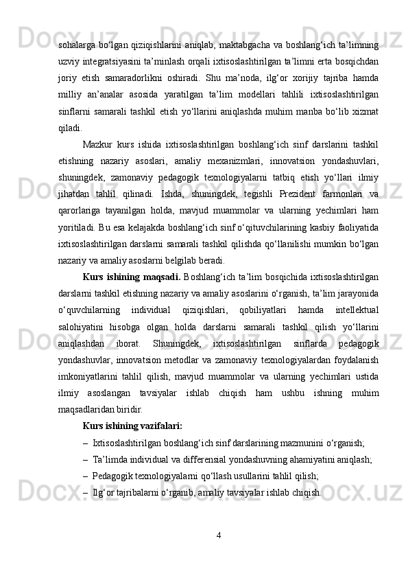sohalarga  bo‘lgan  qiziqishlarini   aniqlab,  maktabgacha   va  boshlang‘ich  ta’limning
uzviy integratsiyasini ta’minlash orqali ixtisoslashtirilgan ta’limni erta bosqichdan
joriy   etish   samaradorlikni   oshiradi.   Shu   ma’noda,   ilg‘or   xorijiy   tajriba   hamda
milliy   an’analar   asosida   yaratilgan   ta’lim   modellari   tahlili   ixtisoslashtirilgan
sinflarni   samarali   tashkil   etish   yo‘llarini   aniqlashda   muhim   manba   bo‘lib   xizmat
qiladi.
Mazkur   kurs   ishida   ixtisoslashtirilgan   boshlang‘ich   sinf   darslarini   tashkil
etishning   nazariy   asoslari,   amaliy   mexanizmlari,   innovatsion   yondashuvlari,
shuningdek,   zamonaviy   pedagogik   texnologiyalarni   tatbiq   etish   yo‘llari   ilmiy
jihatdan   tahlil   qilinadi.   Ishda,   shuningdek,   tegishli   Prezident   farmonlari   va
qarorlariga   tayanilgan   holda,   mavjud   muammolar   va   ularning   yechimlari   ham
yoritiladi. Bu esa kelajakda boshlang‘ich sinf o‘qituvchilarining kasbiy faoliyatida
ixtisoslashtirilgan darslarni samarali  tashkil qilishda qo‘llanilishi mumkin bo‘lgan
nazariy va amaliy asoslarni belgilab beradi.
Kurs   ishining   maqsadi.   Boshlang‘ich   ta’lim   bosqichida   ixtisoslashtirilgan
darslarni tashkil etishning nazariy va amaliy asoslarini o‘rganish, ta’lim jarayonida
o‘quvchilarning   individual   qiziqishlari,   qobiliyatlari   hamda   intellektual
salohiyatini   hisobga   olgan   holda   darslarni   samarali   tashkil   qilish   yo‘llarini
aniqlashdan   iborat.   Shuningdek,   ixtisoslashtirilgan   sinflarda   pedagogik
yondashuvlar,   innovatsion   metodlar   va   zamonaviy   texnologiyalardan   foydalanish
imkoniyatlarini   tahlil   qilish,   mavjud   muammolar   va   ularning   yechimlari   ustida
ilmiy   asoslangan   tavsiyalar   ishlab   chiqish   ham   ushbu   ishning   muhim
maqsadlaridan biridir.
Kurs ishining vazifalari:
– Ixtisoslashtirilgan boshlang‘ich sinf darslarining mazmunini o‘rganish;
– Ta’limda individual va differensial yondashuvning ahamiyatini aniqlash;
– Pedagogik texnologiyalarni qo‘llash usullarini tahlil qilish;
– Ilg‘or tajribalarni o‘rganib, amaliy tavsiyalar ishlab chiqish.
4 