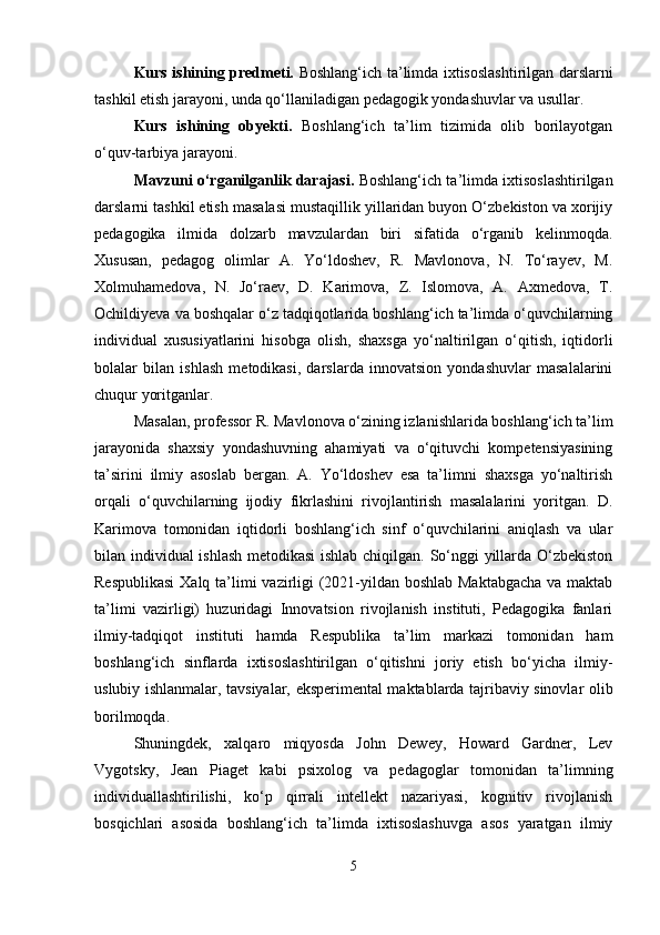 Kurs ishining predmeti.   Boshlang‘ich ta’limda ixtisoslashtirilgan darslarni
tashkil etish jarayoni, unda qo‘llaniladigan pedagogik yondashuvlar va usullar.
Kurs   ishining   obyekti.   Boshlang‘ich   ta’lim   tizimida   olib   borilayotgan
o‘quv-tarbiya jarayoni.
Mavzuni o‘rganilganlik darajasi.   Boshlang‘ich ta’limda ixtisoslashtirilgan
darslarni tashkil etish masalasi mustaqillik yillaridan buyon O‘zbekiston va xorijiy
pedagogika   ilmida   dolzarb   mavzulardan   biri   sifatida   o‘rganib   kelinmoqda.
Xususan,   pedagog   olimlar   A.   Yo‘ldoshev,   R.   Mavlonova,   N.   To‘rayev,   M.
Xolmuhamedova,   N.   Jo‘raev,   D.   Karimova,   Z.   Islomova,   A.   Axmedova,   T.
Ochildiyeva va boshqalar o‘z tadqiqotlarida boshlang‘ich ta’limda o‘quvchilarning
individual   xususiyatlarini   hisobga   olish,   shaxsga   yo‘naltirilgan   o‘qitish,   iqtidorli
bolalar   bilan   ishlash   metodikasi,   darslarda   innovatsion   yondashuvlar   masalalarini
chuqur yoritganlar.
Masalan, professor R. Mavlonova o‘zining izlanishlarida boshlang‘ich ta’lim
jarayonida   shaxsiy   yondashuvning   ahamiyati   va   o‘qituvchi   kompetensiyasining
ta’sirini   ilmiy   asoslab   bergan.   A.   Yo‘ldoshev   esa   ta’limni   shaxsga   yo‘naltirish
orqali   o‘quvchilarning   ijodiy   fikrlashini   rivojlantirish   masalalarini   yoritgan.   D.
Karimova   tomonidan   iqtidorli   boshlang‘ich   sinf   o‘quvchilarini   aniqlash   va   ular
bilan individual ishlash metodikasi  ishlab chiqilgan. So‘nggi yillarda O‘zbekiston
Respublikasi  Xalq ta’limi vazirligi  (2021-yildan boshlab Maktabgacha  va maktab
ta’limi   vazirligi)   huzuridagi   Innovatsion   rivojlanish   instituti,   Pedagogika   fanlari
ilmiy-tadqiqot   instituti   hamda   Respublika   ta’lim   markazi   tomonidan   ham
boshlang‘ich   sinflarda   ixtisoslashtirilgan   o‘qitishni   joriy   etish   bo‘yicha   ilmiy-
uslubiy ishlanmalar, tavsiyalar, eksperimental maktablarda tajribaviy sinovlar olib
borilmoqda.
Shuningdek,   xalqaro   miqyosda   John   Dewey,   Howard   Gardner,   Lev
Vygotsky,   Jean   Piaget   kabi   psixolog   va   pedagoglar   tomonidan   ta’limning
individuallashtirilishi,   ko‘p   qirrali   intellekt   nazariyasi,   kognitiv   rivojlanish
bosqichlari   asosida   boshlang‘ich   ta’limda   ixtisoslashuvga   asos   yaratgan   ilmiy
5 