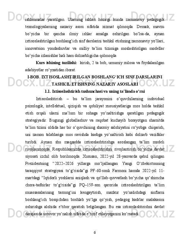 ishlanmalar   yaratilgan.   Ularning   ishlari   hozirgi   kunda   zamonaviy   pedagogik
texnologiyalarning   nazariy   asosi   sifatida   xizmat   qilmoqda.   Demak,   mavzu
bo‘yicha   bir   qancha   ilmiy   ishlar   amalga   oshirilgan   bo‘lsa-da,   aynan
ixtisoslashtirilgan boshlang‘ich sinf darslarini tashkil etishning zamonaviy yo‘llari,
innovatsion   yondashuvlar   va   milliy   ta’lim   tizimiga   moslashtirilgan   modellar
bo‘yicha izlanishlar hali ham dolzarbligicha qolmoqda
Kurs ishining tuzilishi:    kirish, 2 ta bob, umumiy xulosa va foydalanilgan
adabiyotlar ro‘yxatidan iborat.
I-BOB.  IXTISOSLASHTIRILGAN BOSHLANG‘ICH SINF DARSLARINI
TASHKIL ETISHNING NAZARIY ASOSLARI
1.1.   Ixtisoslashtirish tushunchasi va uning ta’limda o‘rni
Ixtisoslashtirish   –   bu   ta’lim   jarayonini   o‘quvchilarning   individual
psixologik,   intellektual,   qiziqish   va   qobiliyat   xususiyatlariga   mos   holda   tashkil
etish   orqali   ularni   ma’lum   bir   sohaga   yo‘naltirishga   qaratilgan   pedagogik
strategiyadir.   Bugungi   globallashuv   va   raqobat   kuchayib   borayotgan   sharoitda
ta’lim   tizimi   oldida   har   bir   o‘quvchining   shaxsiy   salohiyatini   ro‘yobga   chiqarish,
uni   zamon   talablariga   mos   ravishda   kasbga   yo‘naltirish   kabi   dolzarb   vazifalar
turibdi.   Aynan   shu   maqsadda   ixtisoslashtirishga   asoslangan   ta’lim   modeli
rivojlanmoqda.   Respublikamizda   ixtisoslashtirishni   rivojlantirish   bo‘yicha   davlat
siyosati   izchil   olib   borilmoqda.   Xususan,   2022-yil   28-yanvarda   qabul   qilingan
Prezidentning   “2022–2026   yillarga   mo‘ljallangan   Yangi   O‘zbekistonning
taraqqiyot   strategiyasi   to‘g‘risida”gi   PF-60-sonli   Farmoni   hamda   2022-yil   11-
martdagi   “Iqtidorli  yoshlarni  aniqlash  va  qo‘llab-quvvatlash  bo‘yicha  qo‘shimcha
chora-tadbirlar   to‘g‘risida”gi   PQ–159-son   qarorida   ixtisoslashtirilgan   ta’lim
muassasalarining   tarmog‘ini   kengaytirish,   mazkur   yo‘nalishdagi   sinflarni
boshlang‘ich   bosqichdan   boshlab   yo‘lga   qo‘yish,   pedagog   kadrlar   malakasini
oshirishga   alohida   e’tibor   qaratish   belgilangan.   Bu   esa   ixtisoslashtirishni   davlat
darajasida ustuvor yo‘nalish sifatida e’tirof etilayotganini ko‘rsatadi.
6 