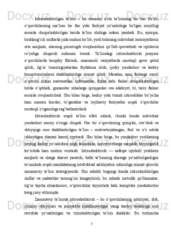Ixtisoslashtirilgan   ta’lim   –   bu   umumiy   o‘rta   ta’limning   bir   turi   bo‘lib,
o‘quvchilarning   ma’lum   bir   fan   yoki   faoliyat   yo‘nalishiga   bo‘lgan   moyilligi
asosida   chuqurlashtirilgan   tarzda   ta’lim   olishiga   imkon   yaratadi.   Bu,   ayniqsa,
boshlang‘ich sinflarda juda muhim bo‘lib, yosh bolaning individual xususiyatlarini
erta   aniqlash,   ularning   psixologik   rivojlanishini   qo‘llab-quvvatlash   va   iqtidorini
ro‘yobga   chiqarish   imkonini   beradi.   Ta’limdagi   ixtisoslashtirish   jarayoni
o‘quvchilarda   tanqidiy   fikrlash,   muammoli   vaziyatlarda   mustaqil   qaror   qabul
qilish,   ilg‘or   texnologiyalardan   foydalana   olish,   ijodiy   yondashuv   va   kasbiy
kompetensiyalarni   shakllantirishga   xizmat   qiladi.   Masalan,   aniq   fanlarga   moyil
o‘quvchi   uchun   matematika,   informatika,   fizika   kabi   fanlar   chuqurlashtirilgan
holda   o‘qitiladi,   gumanitar   sohalarga   qiziqqanlar   esa   adabiyot,   til,   tarix   fanlari
asosida   rivojlantiriladi.   Shu   bilan   birga,   badiiy   yoki   texnik   ixtisosliklar   bo‘yicha
ham   maxsus   kurslar,   to‘garaklar   va   loyihaviy   faoliyatlar   orqali   o‘quvchilar
mustaqil o‘rganishga rag‘batlantiriladi.
Ixtisoslashtirish   orqali   ta’lim   sifati   oshadi,   chunki   bunda   individual
yondashuv   asosiy   o‘ringa   chiqadi.   Har   bir   o‘quvchining   qiziqishi,   iste’dodi   va
ehtiyojiga   mos   shakllantirilgan   ta’lim   –   motivatsiyalangan,   faol   va   o‘z   ustida
ishlaydigan   shaxsni   kamol   toptiradi.   Shu   bilan   birga,   bu   yondashuv   yoshlarning
keyingi kasbiy yo‘nalishini ongli tanlashida, universitetlarga maqsadli tayyorgarlik
ko‘rishda   ham   muhim   vositadir.   Ixtisoslashtirish   —   nafaqat   iqtidorli   yoshlarni
aniqlash   va   ularga   sharoit   yaratish,   balki   ta’limning   shaxsga   yo‘naltirilganligini
ta’minlash orqali mamlakatning intellektual salohiyatini oshirishga xizmat qiluvchi
zamonaviy   ta’lim   strategiyasidir.   Shu   sababli   bugungi   kunda   ixtisoslashtirilgan
sinflar   va   maktablar   tarmog‘ini   kengaytirish,   bu   sohada   metodik   qo‘llanmalar,
ilg‘or   tajriba   almashinuvi,   o‘qituvchilar   tayyorlash   kabi   kompleks   yondashuvlar
keng joriy etilmoqda.
Zamonaviy   ta’limda   ixtisoslashtirish   –   bu   o‘quvchilarning   qobiliyati,   didi,
ijtimoiy   ehtiyojlari   va   jamiyatda   shakllanayotgan   yangi   kasbiy   talablarga   mos
ravishda   yo‘naltirilgan   va   tizimlashtirilgan   ta’lim   shaklidir.   Bu   tushuncha
7 