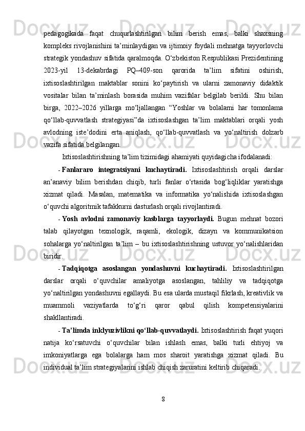 pedagogikada   faqat   chuqurlashtirilgan   bilim   berish   emas,   balki   shaxsning
kompleks rivojlanishini ta’minlaydigan va ijtimoiy foydali mehnatga tayyorlovchi
strategik yondashuv sifatida qaralmoqda. O‘zbekiston Respublikasi Prezidentining
2023-yil   13-dekabrdagi   PQ–409-son   qarorida   ta’lim   sifatini   oshirish,
ixtisoslashtirilgan   maktablar   sonini   ko‘paytirish   va   ularni   zamonaviy   didaktik
vositalar   bilan   ta’minlash   borasida   muhim   vazifalar   belgilab   berildi.   Shu   bilan
birga,   2022–2026   yillarga   mo‘ljallangan   “Yoshlar   va   bolalarni   har   tomonlama
qo‘llab-quvvatlash   strategiyasi”da   ixtisoslashgan   ta’lim   maktablari   orqali   yosh
avlodning   iste’dodini   erta   aniqlash,   qo‘llab-quvvatlash   va   yo‘naltirish   dolzarb
vazifa sifatida belgilangan.
Ixtisoslashtirishning ta’lim tizimidagi ahamiyati quyidagicha ifodalanadi:
 Fanlararo   integratsiyani   kuchaytiradi.   Ixtisoslashtirish   orqali   darslar
an’anaviy   bilim   berishdan   chiqib,   turli   fanlar   o‘rtasida   bog‘liqliklar   yaratishga
xizmat   qiladi.   Masalan,   matematika   va   informatika   yo‘nalishida   ixtisoslashgan
o‘quvchi algoritmik tafakkurni dasturlash orqali rivojlantiradi.
 Yosh   avlodni   zamonaviy   kasblarga   tayyorlaydi.   Bugun   mehnat   bozori
talab   qilayotgan   texnologik,   raqamli,   ekologik,   dizayn   va   kommunikatsion
sohalarga   yo‘naltirilgan   ta’lim   –   bu   ixtisoslashtirishning   ustuvor   yo‘nalishlaridan
biridir.
 Tadqiqotga   asoslangan   yondashuvni   kuchaytiradi.   Ixtisoslashtirilgan
darslar   orqali   o‘quvchilar   amaliyotga   asoslangan,   tahliliy   va   tadqiqotga
yo‘naltirilgan yondashuvni egallaydi. Bu esa ularda mustaqil fikrlash, kreativlik va
muammoli   vaziyatlarda   to‘g‘ri   qaror   qabul   qilish   kompetensiyalarini
shakllantiradi.
 Ta’limda inklyuzivlikni qo‘llab-quvvatlaydi.  Ixtisoslashtirish faqat yuqori
natija   ko‘rsatuvchi   o‘quvchilar   bilan   ishlash   emas,   balki   turli   ehtiyoj   va
imkoniyatlarga   ega   bolalarga   ham   mos   sharoit   yaratishga   xizmat   qiladi.   Bu
individual ta’lim strategiyalarini ishlab chiqish zaruratini keltirib chiqaradi.
8 