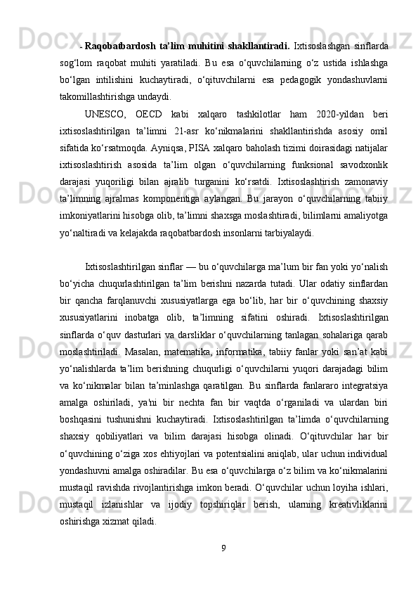  Raqobatbardosh   ta’lim   muhitini   shakllantiradi.   Ixtisoslashgan   sinflarda
sog‘lom   raqobat   muhiti   yaratiladi.   Bu   esa   o‘quvchilarning   o‘z   ustida   ishlashga
bo‘lgan   intilishini   kuchaytiradi,   o‘qituvchilarni   esa   pedagogik   yondashuvlarni
takomillashtirishga undaydi.
UNESCO,   OECD   kabi   xalqaro   tashkilotlar   ham   2020-yildan   beri
ixtisoslashtirilgan   ta’limni   21-asr   ko‘nikmalarini   shakllantirishda   asosiy   omil
sifatida ko‘rsatmoqda. Ayniqsa, PISA xalqaro baholash tizimi doirasidagi natijalar
ixtisoslashtirish   asosida   ta’lim   olgan   o‘quvchilarning   funksional   savodxonlik
darajasi   yuqoriligi   bilan   ajralib   turganini   ko‘rsatdi.   Ixtisoslashtirish   zamonaviy
ta’limning   ajralmas   komponentiga   aylangan.   Bu   jarayon   o‘quvchilarning   tabiiy
imkoniyatlarini hisobga olib, ta’limni shaxsga moslashtiradi, bilimlarni amaliyotga
yo‘naltiradi va kelajakda raqobatbardosh insonlarni tarbiyalaydi. 
Ixtisoslashtirilgan sinflar — bu o‘quvchilarga ma’lum bir fan yoki yo‘nalish
bo‘yicha   chuqurlashtirilgan   ta’lim   berishni   nazarda   tutadi.   Ular   odatiy   sinflardan
bir   qancha   farqlanuvchi   xususiyatlarga   ega   bo‘lib,   har   bir   o‘quvchining   shaxsiy
xususiyatlarini   inobatga   olib,   ta’limning   sifatini   oshiradi.   Ixtisoslashtirilgan
sinflarda   o‘quv   dasturlari   va   darsliklar   o‘quvchilarning   tanlagan   sohalariga   qarab
moslashtiriladi.   Masalan,   matematika,   informatika,   tabiiy   fanlar   yoki   san’at   kabi
yo‘nalishlarda   ta’lim   berishning   chuqurligi   o‘quvchilarni   yuqori   darajadagi   bilim
va   ko‘nikmalar   bilan   ta’minlashga   qaratilgan.   Bu   sinflarda   fanlararo   integratsiya
amalga   oshiriladi,   ya'ni   bir   nechta   fan   bir   vaqtda   o‘rganiladi   va   ulardan   biri
boshqasini   tushunishni   kuchaytiradi.   Ixtisoslashtirilgan   ta’limda   o‘quvchilarning
shaxsiy   qobiliyatlari   va   bilim   darajasi   hisobga   olinadi.   O‘qituvchilar   har   bir
o‘quvchining o‘ziga xos ehtiyojlari va potentsialini aniqlab, ular uchun individual
yondashuvni amalga oshiradilar. Bu esa o‘quvchilarga o‘z bilim va ko‘nikmalarini
mustaqil ravishda rivojlantirishga imkon beradi. O‘quvchilar uchun loyiha ishlari,
mustaqil   izlanishlar   va   ijodiy   topshiriqlar   berish,   ularning   kreativliklarini
oshirishga xizmat qiladi.
9 