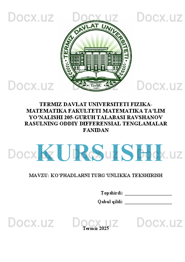 TERMIZ DAVLAT UNIVERSITETI FIZIKA-
MATEMATIKA FAKULTETI MATEMATIKA TA’LIM
YO’NALISHI 205-GURUH TALABASI RAVSHANOV
RASULNING ODDIY DIFFERENSIAL TENGLAMALAR
FANIDAN
MAVZU:  KO’PHADLARNI TURG’UNLIKKA TEKSHIRISH
Topshirdi: ___________________
Qabul qildi: ___________________
                                             
Termiz 2025KURS ISHI 