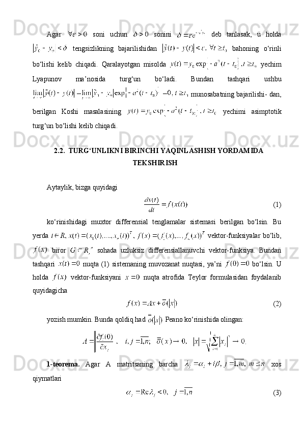 Agar     soni   uchun     sonini     deb   tanlasak,   u   holda
  tengsizlikning   bajarilishidan     bahoning   o‘rinli
bo‘lishi   kelib   chiqadi.   Qaralayotgan   misolda     yechim
Lyapunov   ma ’ nosida   turg ‘ un   bo ‘ ladi.   Bundan   tashqari   ushbu
 munosabatning bajarilishi- dan,
berilgan   Koshi   masalasining     yechimi   asimptotik
turg ‘ un bo ‘ lishi kelib chiqadi.
2.2. TURG‘UNLIKNI BIRINCHI YAQINLASHISH YORDAMIDA
TEKSHIRISH
Aytaylik, bizga quyidagi
(1)
ko‘rinishidagi   muxtor   differensial   tenglamalar   sistemasi   berilgan   bo‘lsin.   Bu
yerda     vektor-funksiyalar bo‘lib,
  biror     sohada   uzluksiz   differensiallanuvchi   vektor-funksiya.   Bundan
tashqari     nuqta (1)  sistemaning muvozanat  nuqtasi, ya’ni     bo‘lsin. U
holda     vektor-funksiyani     nuqta   atrofida   Teylor   formulasidan   foydalanib
quyidagicha
(2)
yozish mumkin. Bunda qoldiq had   Peano ko‘rinishida olingan:
.
1-teorema.   Agar   A   matritsaning   barcha     xos
qiymatlari
(3) 