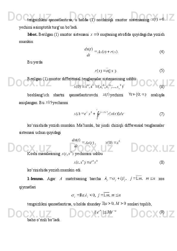 tengsizlikni   qanoatlantirsa,   u   holda   (1)   nochiziqli   muxtor   sistemaning  
yechimi asimptotik turg‘un bo‘ladi. 
Isbot.  Berilgan (1) muxtor sistemani   nuqtaning atrofida quyidagicha yozish
mumkin:
. (4)
Bu yerda 
. (5)
Berilgan (1) muxtor differensial tenglamalar sistemasining ushbu
(6)
boshlang‘ich   shartni   qanoatlantiruvchi   yechimi     oraliqda
aniqlangan. Bu  yechimni
(7)
ko‘rinishida yozish mumkin. Ma’lumki, bir jinsli chiziqli differensial tenglamalar
sistemasi uchun quyidagi
,
Koshi masalasining   yechimini ushbu 
(8)
ko‘rinishida yozish mumkin edi.
1-lemma.   Agar     matritsaning   barcha     xos
qiymatlari
tengsizlikni qanoatlantirsa, u holda shunday   sonlari topilib, 
(9)
baho o‘rinli bo‘ladi. 