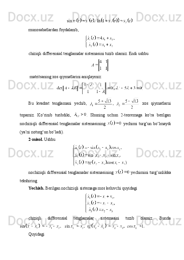 munosabatlardan foydalanib ,  
chiziqli differensial tenglamalar sistemasini tuzib olamiz. Endi ushbu
 matritsaning xos qiymatlarini aniqlaymiz:
.
Bu   kvadrat   tenglamani   yechib ,   ,     xos   qiymatlarni
topamiz .   Ko‘rinib   turibdiki,   .   Shuning   uchun   2-teoremaga   ko‘ra   berilgan
nochiziqli   differensial  tenglamalar  sistemasining     yechimi   turg‘un  bo‘lmaydi
(ya’ni noturg‘un bo‘ladi).
2 - misol.  Ushbu 
nochiziqli differensial tenglamalar sistemasining    yechimini turg‘unlikka
tekshiring
Yechish.   Berilgan nochiziqli sistemaga mos keluvchi quyidagi 
chiziqli   differensial   tenglamalar   sistemasini   tuzib   olamiz.   Bunda
Quyidagi 