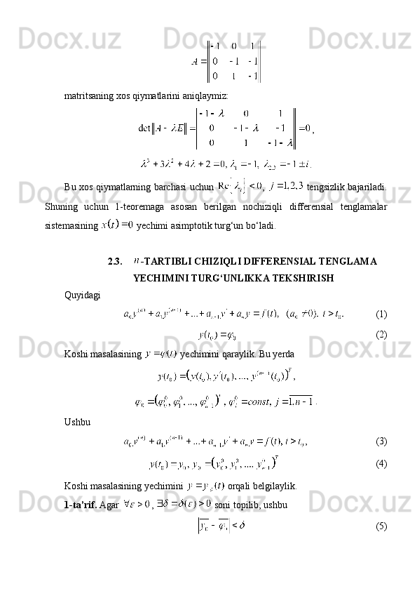 matritsaning xos qiymatlarini aniqlaymiz:
,
.
Bu xos qiymatlarning barchasi uchun   ,     tengsizlik bajariladi.
Shuning   uchun   1-teoremaga   asosan   berilgan   nochiziqli   differensial   tenglamalar
sistemasining   yechimi asimptotik turg‘un bo‘ladi.
2.3. -TARTIBLI CHIZIQLI DIFFERENSIAL TENGLAMA 
YECHIMINI TURG‘UNLIKKA TEKSHIRISH
Quyidagi 
(1)
(2)
Koshi masalasining   yechimini qaraylik. Bu yerda
,
.
Ushbu
, (3)
(4)
Koshi masalasining yechimini   orqali belgilaylik.
1-ta’rif.  Agar  ,   soni topilib, ushbu 
(5) 