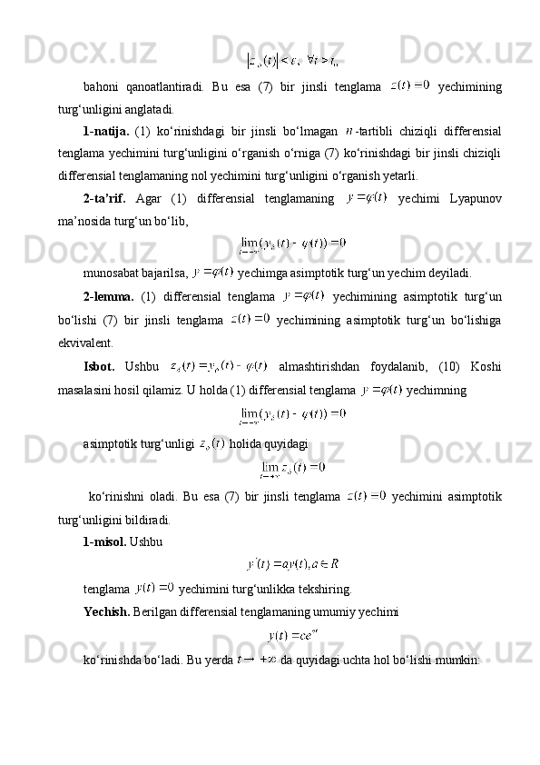 bahoni   qanoatlantiradi.   Bu   esa   (7)   bir   jinsli   tenglama     yechimining
turg‘unligini anglatadi.
1-natija.   (1)   ko‘rinishdagi   bir   jinsli   bo‘lmagan   -tartibli   chiziqli   differensial
tenglama yechimini turg‘unligini o‘rganish o‘rniga (7) ko‘rinishdagi bir jinsli chiziqli
differensial tenglamaning nol yechimini turg‘unligini o‘rganish yetarli.
2-ta’rif.   Agar   (1)   differensial   tenglamaning     yechimi   Lyapunov
ma’nosida turg‘un bo‘lib,
munosabat bajarilsa,   yechimga asimptotik turg‘un yechim deyiladi. 
2-lemma.   (1)   differensial   tenglama     yechimining   asimptotik   turg‘un
bo‘lishi   (7)   bir   jinsli   tenglama     yechimining   asimptotik   turg‘un   bo‘lishiga
ekvivalent. 
Isbot.   Ushbu     almashtirishdan   foydalanib,   (10)   Koshi
masalasini hosil qilamiz. U holda (1) differensial tenglama   yechimning 
asimptotik turg‘unligi   holida quyidagi
  ko‘rinishni   oladi.   Bu   esa   (7)   bir   jinsli   tenglama     yechimini   asimptotik
turg‘unligini bildiradi.
1 - misol.  Ushbu
tenglama   yechimini turg‘unlikka tekshiring.
Yechish.  Berilgan differensial tenglamaning umumiy yechimi 
ko‘rinishda bo‘ladi. Bu yerda   da quyidagi uchta hol bo‘lishi mumkin: 