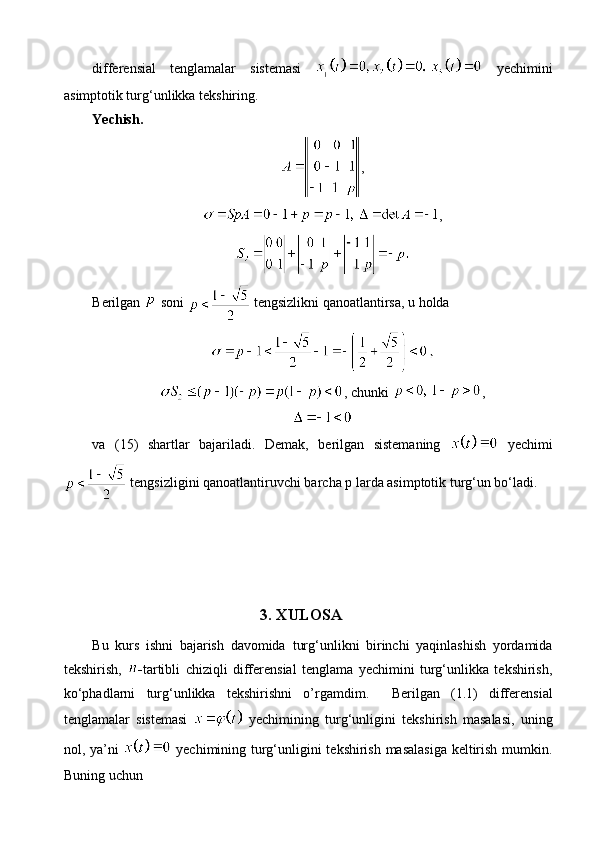 differensial   tenglamalar   sistemasi     yechimini
asimptotik turg‘unlikka tekshiring.
Yechish.
,
,
Berilgan   soni   tengsizlikni qanoatlantirsa, u holda
, chunki  ,
va   (15)   shartlar   bajariladi.   Demak,   berilgan   sistemaning     yechimi
 tengsizligini qanoatlantiruvchi barcha p larda asimptotik turg‘un bo‘ladi.
3. XULOSA
Bu   kurs   ishni   bajarish   davomida   turg‘unlikni   birinchi   yaqinlashish   yordamida
tekshirish ,   - tartibli   chiziqli   differensial   tenglama   yechimini   turg‘unlikka   tekshirish ,
ko‘phadlarni   turg‘unlikka   tekshirishni   o’rgamdim.     Berilgan   (1.1)   differensial
tenglamalar   sistemasi     yechimining   turg‘unligini   tekshirish   masalasi,   uning
nol, ya’ni     yechimining turg‘unligini tekshirish masalasiga keltirish mumkin.
Buning uchun  