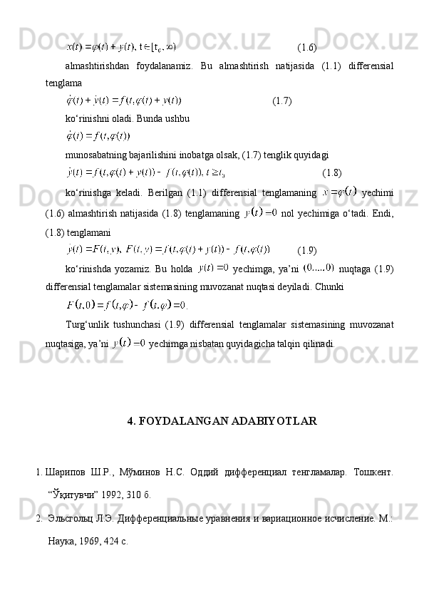 (1.6)
almashtirishdan   foydalanamiz.   Bu   almashtirish   natijasida   (1.1)   differensial
tenglama 
(1.7)
ko‘rinishni oladi.  Bunda ushbu
munosabatning bajarilishini inobatga olsak, (1.7) tenglik quyidagi
(1.8)
ko‘rinishga   keladi.   Berilgan   (1.1)   differensial   tenglamaning     yechimi
(1.6)   almashtirish   natijasida   (1.8)   tenglamaning     nol   yechimiga  o‘tadi.   Endi,
(1.8) tenglamani
(1.9)
k o‘rinishda   yozamiz .   Bu   holda     yechimga,   ya’ni     nuqtaga   (1.9)
differensial   tenglamalar   sistemasining   muvozanat   nuqtasi   deyiladi .  Chunki
.
Turg‘unlik   tushunchasi   (1.9)   differensial   tenglamalar   sistemasining   muvozanat
nuqtasiga, ya’ni   yechimga nisbatan quyidagicha talqin qilinadi.
4. FOYDALANGAN ADABIYOTLAR
1. Шарипов   Ш.Р.,   Мўминов   Н.С.   Оддий   дифференциал   тенгламалар.   Тошкент.
“Ўқитувчи” 1992, 310 б.
2.   Эльсгольц Л.Э. Дифференциальные уравнения и вариационное исчисление. М.:
Наука, 1969, 424 с. 