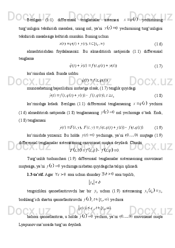 Berilgan   (1.1)   differensial   tenglamalar   sistemasi     yechimining
turg‘unligini   tekshirish   masalasi,   uning   nol,   ya’ni     yechimining   turg‘unligini
tekshirish masalasiga keltirish mumkin. Buning uchun 
(1.6)
almashtirishdan   foydalanamiz.   Bu   almashtirish   natijasida   (1.1)   differensial
tenglama 
(1.7)
ko‘rinishni oladi.  Bunda ushbu
munosabatning bajarilishini inobatga olsak, (1.7) tenglik quyidagi
(1.8)
ko‘rinishga   keladi.   Berilgan   (1.1)   differensial   tenglamaning     yechimi
(1.6)   almashtirish   natijasida   (1.8)   tenglamaning     nol   yechimiga  o‘tadi.   Endi,
(1.8) tenglamani
(1.9)
k o‘rinishda   yozamiz .   Bu   holda     yechimga,   ya’ni     nuqtaga   (1.9)
differensial   tenglamalar   sistemasining   muvozanat   nuqtasi   deyiladi .  Chunki
.
Turg‘unlik   tushunchasi   (1.9)   differensial   tenglamalar   sistemasining   muvozanat
nuqtasiga, ya’ni   yechimga nisbatan quyidagicha talqin qilinadi.
1.3-ta’rif.  Agar   soni uchun shunday   soni topilib,
tengsizlikni   qanoatlantiruvchi   har   bir     uchun   (1.9)   sistemaning  
boshlang‘ich shartni qanoatlantiruvchi  ,   yechimi
, 
bahoni qanoatlantirsa, u holda     yechim, ya’ni     muvozanat nuqta
Lyapunov ma’nosida turg‘un deyiladi. 