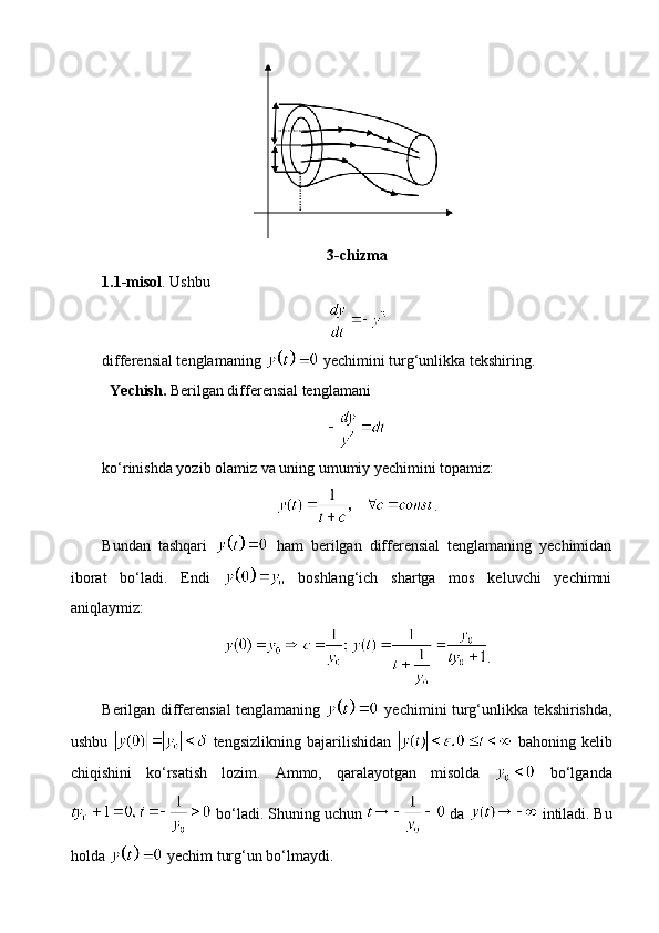 3-chizma
1.1-misol . Ushbu 
differensial tenglamaning   yechimini turg‘unlikka tekshiring.
Yechish.  Berilgan differensial tenglamani 
ko‘rinishda yozib olamiz va uning umumiy yechimini topamiz:
.
Bundan   tashqari     ham   berilgan   differensial   tenglamaning   yechimidan
iborat   bo‘ladi.   Endi     boshlang‘ich   shartga   mos   keluvchi   yechimni
aniqlaymiz:
.
Berilgan differensial tenglamaning     yechimini turg‘unlikka tekshirishda,
ushbu     tengsizlikning   bajarilishidan     bahoning   kelib
chiqishini   ko‘rsatish   lozim.   Ammo,   qaralayotgan   misolda     bo‘lganda
 bo‘ladi. Shuning uchun   da   intiladi. Bu
holda   yechim turg‘un bo‘lmaydi. 