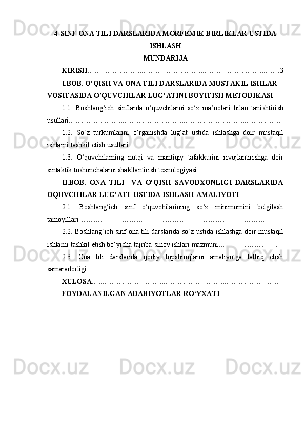 4-SINF ONA TILI DARSLARIDA MORFEMIK BIRLIKLAR USTIDA
ISHLASH
MUNDARIJA
KIRISH ...........................................................................................................3
I.BOB. O’QISH VA ONA TILI DARSLARIDA MUSTAKIL ISHLAR 
VOSITASIDA O’QUVCHILAR LUG’ATINI BOYITISH METODIKASI
1.1.   Bo sh lang‘ich   sinflarda   o‘quvchilarni   so‘z   ma’nolari   bilan   tani sh tiri sh
usullari.................................................................................. ............. ........................
1.2.   So‘z   turkumlarini   o‘rgani sh da   lug‘at   ustida   i sh la sh ga   doir   mustaqil
i sh larni ta sh kil eti sh  usullari.......................................................... ................. ...........
1.3.   O‘quvchilarning   nutqi   va   mantiqiy   tafakkurini   rivojlantiri sh ga   doir
sintaktik tu sh unchalarni  sh akllantiri sh  texnologiyasi................................................
II.BOB.   ONA   TILI     VA   O’QISH   SAVODXONLIGI   DARSLARIDA
OQ UVC H ILAR LUG’ATI  USTIDA ISHLASH AMALIY O TI
2.1.   Boshlang‘ich   sinf   o‘quvchilarining   so‘z   minimumini   belgilash
tamoyillari …………………………………………………………………………
2.2. Boshlang‘ich sinf ona tili darslarida so‘z ustida ishlashga doir mustaqil
ishlarni tashkil etish bo‘yicha tajriba-sinov ishlari mazmuni ……………………..
2.3.   Ona   tili   darslarida   ijodiy   topshiriqlarni   amaliyotga   tatbiq   etish
samaradorligi ................................... ..........................................................................
XULOSA ...................................................................................................... ....
FOYDALANILGAN ADABIYOTLAR RO‘YXATI ................................... 