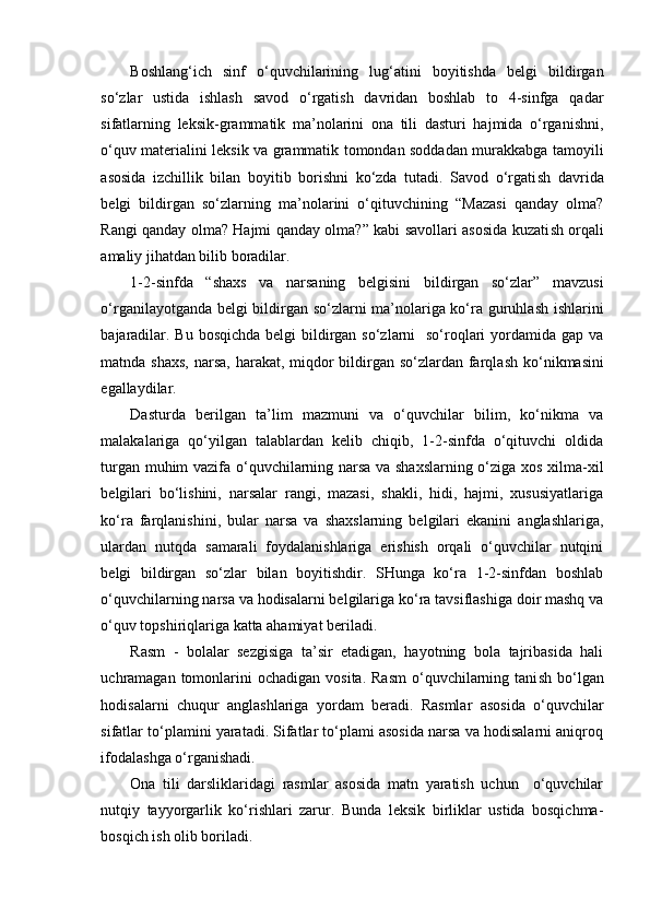 Boshlang‘ich   sinf   o‘quvchilarining   lug‘atini   boyitishda   belgi   bildirgan
so‘zlar   ustida   ishlash   savod   o‘rgatish   davridan   boshlab   to   4-sinfga   qadar
sifatlarning   leksik-grammatik   ma’nolarini   ona   tili   dasturi   hajmida   o‘rganishni,
o‘quv materialini leksik va grammatik tomondan soddadan murakkabga tamoyili
asosida   izchillik   bilan   boyitib   borishni   ko‘zda   tutadi.   Savod   o‘rgati sh   davrida
belgi   bildirgan   so‘zlarning   ma’nolarini   o‘qituvchining   “Mazasi   qanday   olma?
Rangi qanday olma? Hajmi qanday olma?” kabi savollari asosida kuzati sh   orqali
amaliy jihatdan bilib boradilar.
1-2-sinfda   “ sh axs   va   narsaning   belgisini   bildirgan   so‘zlar”   mavzusi
o‘rganilayotganda belgi bildirgan so‘zlarni ma’nolariga ko‘ra guruhla sh   i sh larini
bajaradilar. Bu bosqichda belgi  bildirgan so‘zlarni    so‘roqlari yordamida gap va
matnda   sh axs, narsa, harakat, miqdor bildirgan so‘zlardan farqla sh   ko‘nikmasini
egallaydilar.
Dasturda   berilgan   ta’lim   mazmuni   va   o‘quvchilar   bilim,   ko‘nikma   va
malakalariga   qo‘yilgan   talablardan   kelib   chiqib,   1-2-sinfda   o‘qituvchi   oldida
turgan muhim vazifa o‘quvchilarning narsa va shaxslarning o‘ziga xos xilma-xil
belgilari   bo‘lishini,   narsalar   rangi,   mazasi,   shakli,   hidi,   hajmi,   xususiyatlariga
ko‘ra   farqlanishini,   bular   narsa   va   shaxslarning   belgilari   ekanini   anglashlariga,
ulardan   nutqda   samarali   foydalanishlariga   erishish   orqali   o‘quvchilar   nutqini
belgi   bildirgan   so‘zlar   bilan   boyitishdir.   SHunga   ko‘ra   1-2-sinfdan   boshlab
o‘quvchilarning narsa va hodisalarni belgilariga ko‘ra tavsiflashiga doir mashq va
o‘quv topshiriqlariga katta ahamiyat beriladi.
Rasm   -   bolalar   sezgisiga   ta’sir   etadigan,   hayotning   bola   tajribasida   hali
uchramagan tomonlarini  ochadigan  vosita.  Rasm   o‘quvchilarning tani sh   bo‘lgan
hodisalarni   chuqur   angla sh lariga   yordam   beradi.   Rasmlar   asosida   o‘quvchilar
sifatlar to‘plamini yaratadi. Sifatlar to‘plami asosida narsa va hodisalarni aniqroq
ifodala sh ga o‘rgani sh adi.
Ona   tili   darsliklaridagi   rasmlar   asosida   matn   yaratish   uchun     o‘quvchilar
nutqiy   tayyorgarlik   ko‘rishlari   zarur.   Bunda   leksik   birliklar   ustida   bosqichma-
bosqich ish olib boriladi.  