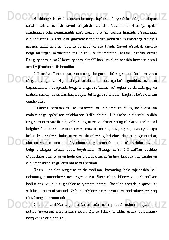 Boshlang‘ich   sinf   o‘quvchilarining   lug‘atini   boyitishda   belgi   bildirgan
so‘zlar   ustida   ishlash   savod   o‘rgatish   davridan   boshlab   to   4-sinfga   qadar
sifatlarning   leksik-grammatik   ma’nolarini   ona   tili   dasturi   hajmida   o‘rganishni,
o‘quv materialini leksik va grammatik tomondan soddadan murakkabga tamoyili
asosida   izchillik   bilan   boyitib   borishni   ko‘zda   tutadi.   Savod   o‘rgati sh   davrida
belgi   bildirgan   so‘zlarning   ma’nolarini   o‘qituvchining   “Mazasi   qanday   olma?
Rangi qanday olma? Hajmi qanday olma?” kabi savollari asosida kuzati sh   orqali
amaliy jihatdan bilib boradilar.
1-2-sinfda   “ sh axs   va   narsaning   belgisini   bildirgan   so‘zlar”   mavzusi
o‘rganilayotganda belgi bildirgan so‘zlarni ma’nolariga ko‘ra guruhla sh   i sh larini
bajaradilar. Bu bosqichda belgi  bildirgan so‘zlarni    so‘roqlari yordamida gap va
matnda   sh axs, narsa, harakat, miqdor bildirgan so‘zlardan farqla sh   ko‘nikmasini
egallaydilar.
Dasturda   berilgan   ta’lim   mazmuni   va   o‘quvchilar   bilim,   ko‘nikma   va
malakalariga   qo‘yilgan   talablardan   kelib   chiqib,   1-2-sinfda   o‘qituvchi   oldida
turgan muhim vazifa o‘quvchilarning narsa va shaxslarning o‘ziga xos xilma-xil
belgilari   bo‘lishini,   narsalar   rangi,   mazasi,   shakli,   hidi,   hajmi,   xususiyatlariga
ko‘ra   farqlanishini,   bular   narsa   va   shaxslarning   belgilari   ekanini   anglashlariga,
ulardan   nutqda   samarali   foydalanishlariga   erishish   orqali   o‘quvchilar   nutqini
belgi   bildirgan   so‘zlar   bilan   boyitishdir.   SHunga   ko‘ra   1-2-sinfdan   boshlab
o‘quvchilarning narsa va hodisalarni belgilariga ko‘ra tavsiflashiga doir mashq va
o‘quv topshiriqlariga katta ahamiyat beriladi.
Rasm   -   bolalar   sezgisiga   ta’sir   etadigan,   hayotning   bola   tajribasida   hali
uchramagan tomonlarini  ochadigan  vosita.  Rasm   o‘quvchilarning tani sh   bo‘lgan
hodisalarni   chuqur   angla sh lariga   yordam   beradi.   Rasmlar   asosida   o‘quvchilar
sifatlar to‘plamini yaratadi. Sifatlar to‘plami asosida narsa va hodisalarni aniqroq
ifodala sh ga o‘rgani sh adi.
Ona   tili   darsliklaridagi   rasmlar   asosida   matn   yaratish   uchun     o‘quvchilar
nutqiy   tayyorgarlik   ko‘rishlari   zarur.   Bunda   leksik   birliklar   ustida   bosqichma-
bosqich ish olib boriladi.