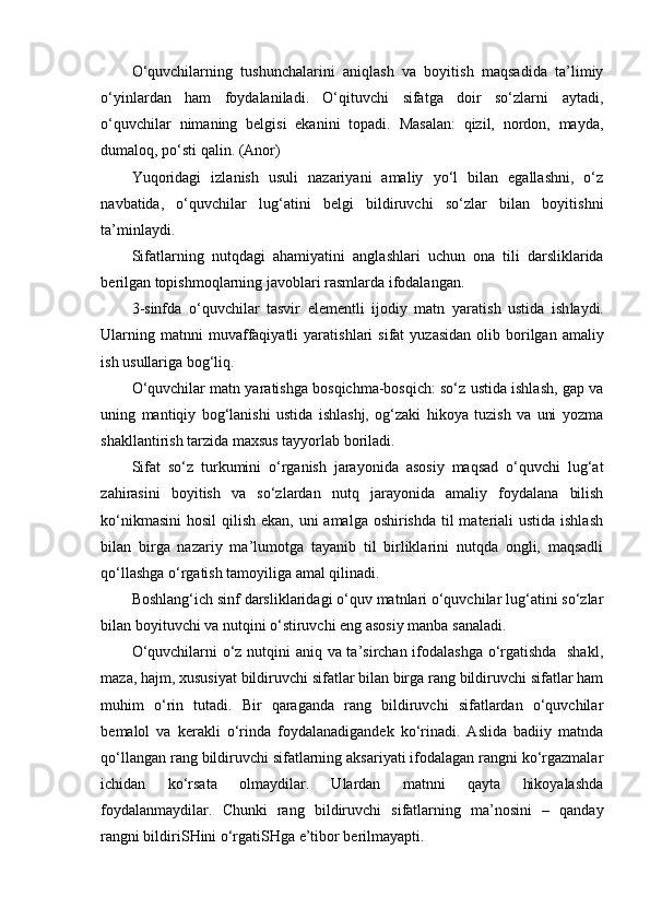 O‘quvchilarning   tushunchalarini   aniqlash   va   boyitish   maqsadida   ta’limiy
o‘yinlardan   ham   foydalaniladi.   O‘qituvchi   sifatga   doir   so‘zlarni   aytadi,
o‘quvchilar   nimaning   belgisi   ekanini   topadi.   Masalan:   qizil,   nordon,   mayda,
dumaloq, po‘sti qalin. (Anor)
Yuqoridagi   izlanish   usuli   nazariyani   amaliy   yo‘l   bilan   egallashni,   o‘z
navbatida,   o‘quvchilar   lug‘atini   belgi   bildiruvchi   so‘zlar   bilan   boyitishni
ta’minlaydi. 
Sifatlarning   nutqdagi   ahamiyatini   angla sh lari   uchun   ona   tili   darsliklarida
berilgan topi sh moqlarning javoblari rasmlarda ifodalangan. 
3-sinfda   o‘quvchilar   tasvir   elementli   ijodiy   matn   yarati sh   ustida   i sh laydi.
Ularning  matnni  muvaffaqiyatli   yarati sh lari  sifat  yuzasidan  olib  borilgan  amaliy
i sh  usullariga bog‘liq. 
O‘quvchilar matn yaratishga bosqichma-bosqich: so‘z ustida ishlash, gap va
uning   mantiqiy   bog‘lanishi   ustida   ishlashj,   og‘zaki   hikoya   tuzish   va   uni   yozma
shakllantirish tarzida maxsus tayyorlab boriladi.
Sifat   so‘z   turkumini   o‘rganish   jarayonida   asosiy   maqsad   o‘quvchi   lug‘at
zahirasini   boyitish   va   so‘zlardan   nutq   jarayonida   amaliy   foydalana   bilish
ko‘nikmasini  hosil  qilish ekan, uni amalga oshirishda til materiali ustida ishlash
bilan   birga   nazariy   ma’lumotga   tayanib   til   birliklarini   nutqda   ongli,   maqsadli
qo‘llashga o‘rgatish tamoyiliga amal qilinadi.
Boshlang‘ich sinf darsliklaridagi o‘quv matnlari o‘quvchilar lug‘atini so‘zlar
bilan boyituvchi va nutqini o‘stiruvchi eng asosiy manba sanaladi. 
O‘quvchilarni o‘z nutqini aniq va ta’sirchan ifodalashga o‘rgatishda   shakl,
maza, hajm, xususiyat bildiruvchi sifatlar bilan birga rang bildiruvchi sifatlar ham
muhim   o‘rin   tutadi.   Bir   qaraganda   rang   bildiruvchi   sifatlardan   o‘quvchilar
bemalol   va   kerakli   o‘rinda   foydalanadigandek   ko‘rinadi.   Aslida   badiiy   matnda
qo‘llangan rang bildiruvchi sifatlarning aksariyati ifodalagan rangni ko‘rgazmalar
ichidan   ko‘rsata   olmaydilar.   Ulardan   matnni   qayta   hikoyalashda
foydalanmaydilar.   Chunki   rang   bildiruvchi   sifatlarning   ma’nosini   –   qanday
rangni bildiriSHini o‘rgatiSHga e’tibor berilmayapti.  