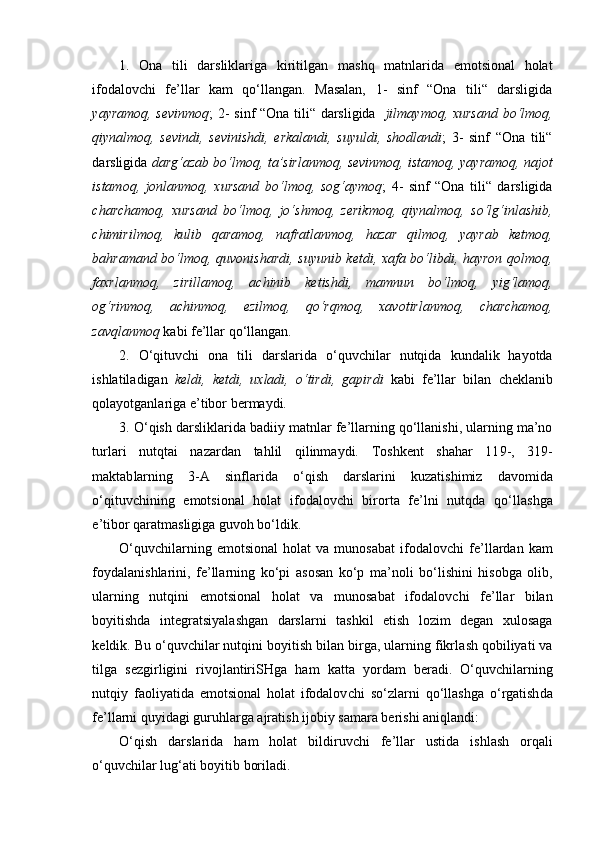 1.   Ona   tili   darsliklariga   kiritilgan   ma sh q   matnlarida   emotsional   holat
ifodalov ch i   fe’llar   kam   qo‘llangan.   Masalan,   1-   sinf   “Ona   tili“   darsligida
yayramoq, sevinmoq ; 2- sinf “Ona tili“ darsligida    jilmaymoq, xursand bo‘lmoq,
qiynalmoq,   sevindi,   sevinishdi,   erkalandi,   suyuldi,   shodlandi ;   3-   sinf   “Ona   tili“
darsligida  darg‘azab bo‘lmoq, ta’sirlanmoq, sevinmoq, istamoq, yayramoq, najot
istamoq,   jonlanmoq,   xursand   bo‘lmoq,   sog‘aymoq ;   4-   sinf   “Ona   tili“   darsligida
ch ar ch amoq,   xursand   bo‘lmoq,   jo‘shmoq,   zerikmoq,   qiynalmoq,   so‘lg‘inlashib,
ch imirilmoq,   kulib   qaramoq,   nafratlanmoq,   hazar   qilmoq,   yayrab   ketmoq,
ba h ramand bo‘lmoq, quvonishardi, suyunib ketdi, xafa bo‘libdi, hayron qolmoq,
faxrlanmoq,   zirillamoq,   a ch inib   ketishdi,   mamnun   bo‘lmoq,   yig‘lamoq,
og‘rinmoq,   a ch inmoq,   ezilmoq,   qo‘rqmoq,   xavotirlanmoq,   ch ar ch amoq,
zavqlanmoq  kabi fe’llar qo‘llangan.
2.   O‘qituvchi   ona   tili   darslarida   o‘quv ch ilar   nutqida   kundalik   hayotda
i sh latiladigan   keldi,   ketdi,   uxladi,   o‘tirdi,   gapirdi   kabi   fe’llar   bilan   ch eklanib
qol ayotganlariga e’tibor bermaydi.  
3. O‘qish darsli klarida  badiiy matnlar fe’llarning qo‘llanishi, ularning ma’no
turlari   nutqtai   nazardan   tahlil   qilinmaydi.   Toshkent   shahar   11 9 - ,   319-
maktab larning   3-A   sinflari da   o‘qi sh   darslarini   kuzat i sh imiz   davomida
o‘q ituv ch i ning   emotsional   holat   ifodalovchi   birorta   fe’lni   nutqda   qo‘lla sh ga
e’tibor qaratmasligiga guvoh bo‘ldik.  
O‘quv ch ilarning   emotsional   holat   va   munosabat   ifodalov ch i   fe’llardan   kam
foydalani sh larini,   fe’llarning   ko‘pi   as o s a n   ko‘p   ma’noli   bo‘li sh ini   hisobga   olib,
ularning   nutqini   emotsional   holat   va   munosabat   ifodalov ch i   fe’llar   bilan
boyiti sh da   integratsiyala sh gan   darslarni   ta sh kil   et ish   lozim   degan   xulosaga
keldik.  Bu  o‘ quv ch ilar nutqini boyiti sh  bilan bir ga, ularning fikrla sh  qobiliyati va
tilga   sezgirligini   rivojlantiri SH ga   ham   katta   yordam   ber a di.   O‘quv ch ilarning
nutqiy   faoliyatida   emotsional   holat   ifodalov ch i   so‘zlarni   q o‘ llashga   o‘ rgatish da
fe’llarni quyidagi guruhlarga ajratish  ijobiy samara beri sh i aniqlandi: 
O‘qi sh   darslarida   ham   holat   bildiruv ch i   fe’llar   ustida   i sh la sh   orqali
o‘quv ch ilar lug‘at i  boy itib  boril a di. 