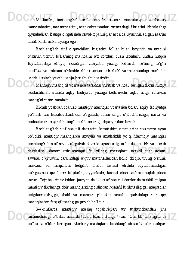 Ma’lumki,   bo sh lang‘i ch   sinf   o‘quv ch ilari   asar   voqealarga   o‘z   sh axsiy
munosabatini, taassurotlarini, asar qahramonlari xususidagi fikrlarini ifodala shga
qiynaladilar.   Bunga o‘rgati shda savol-topshiriqlar asosida uyushtiriladigan asarlar
tahlili katta imkoniyatga ega.  
Boshlang‘ich   sinf   o‘quvchilari   lug‘atini   fe’llar   bilan   boyitish   va   nutqini
o‘stirish   uchun   fe’llarning   ma’nosini   o‘z   so‘zlari   bilan   izohlash,   undan   nutqda
foydalanishga   ehtiyoj   sezadigan   vaziyatni   yuzaga   keltirish,   fe’lning   to‘g‘ri
talaffuzi va imlosini o‘zlashtirishlari uchun turli shakl va mazmundagi  mashqlar
ustida i shlash yaxshi natija berishi shubhasizdir.   
Mantiqiy mashq til vositasida tafakkur yuritish va hosil bo‘lgan fikrni nutqiy
reallashtirish   sifatida   aqliy   faoliyatni   yuzaga   keltiruvchi,   aqlni   ishga   soluvchi
mashg‘ulot turi sanaladi.
Kichik yoshdan boshlab mantiqiy mashqlar vositasida bolani aqliy faoliyatga
yo‘llash   uni   kuzatuvchanlikka   o‘rgatadi,   ilmni   ongli   o‘zlashtirishga,   narsa   va
hodisalar orasiga ichki bog‘lanishlarni anglashga yordam beradi.
Boshlang‘ich   sinf   ona   tili   darslarini   kuzatishimiz   natijasida   shu   narsa   ayon
bo‘ldiki,   mantiqiy   mashqlarda   uzviylik   va   uzluksizlik   yo‘q.   Mantiqiy   mashqlar
boshlang‘ich  sinf  savod   o‘rgatish  davrida  uyushtirilgani  holda  ona  tili   va  o‘qish
darslarida     davom   ettirilmayapti.   Bu   xildagi   mashqlarni   tashkil   etish   uchun,
avvalo,   o‘qituvchi   darslikdagi   o‘quv   materiallaridan   kelib   chiqib,   uning   o‘rnini,
mavzusi   va   maqsadini   belgilab   olishi;   tashkil   etishda   foydalaniladigan
ko‘rgazmali   qurollarni   to‘plashi,   tayyorlashi,   tashkil   etish   usulini   aniqlab   olishi
lozim. Tajriba -sinov ishlari jarayonida 1-4-sinf ona tili darslarida tashkil etilgan
mantiqiy fikrlashga doir mashqlarning oldindan rejalaSHtirilmasligiga, maqsadlar
belgilanmasligiga,   shakl   va   mazmun   jihatdan   savod   o‘rgatishdagi   mantiqiy
mashqlardan farq qilmasligiga guvoh bo‘ldik. 
3-4-sinflarda   mantiqiy   ma sh q   top sh iriqlari   tur   tu sh un ch asidan   jins
tu sh un ch asiga o‘ti sh ni nazarda tuti sh i lozim. Bunga 4-sinf “Ona  t ili”darsli gi da oz
bo‘lsa-da   e ’tibor berilgan. Mantiqiy mashqlarni boshlang‘i ch   sinfda o‘qitiladigan 