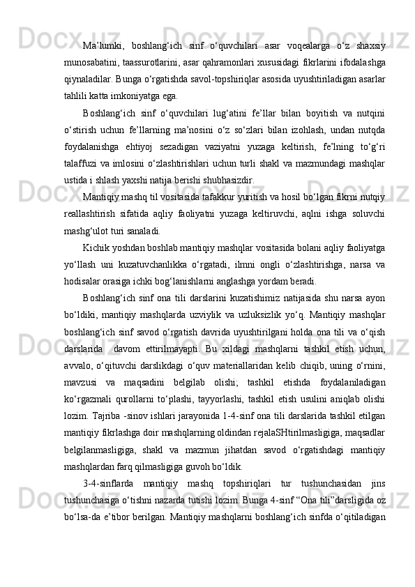Ma’lumki,   bo sh lang‘i ch   sinf   o‘quv ch ilari   asar   voqealarga   o‘z   sh axsiy
munosabatini, taassurotlarini, asar qahramonlari xususidagi fikrlarini ifodala shga
qiynaladilar.   Bunga o‘rgati shda savol-topshiriqlar asosida uyushtiriladigan asarlar
tahlili katta imkoniyatga ega.  
Boshlang‘ich   sinf   o‘quvchilari   lug‘atini   fe’llar   bilan   boyitish   va   nutqini
o‘stirish   uchun   fe’llarning   ma’nosini   o‘z   so‘zlari   bilan   izohlash,   undan   nutqda
foydalanishga   ehtiyoj   sezadigan   vaziyatni   yuzaga   keltirish,   fe’lning   to‘g‘ri
talaffuzi va imlosini o‘zlashtirishlari uchun turli shakl va mazmundagi  mashqlar
ustida i shlash yaxshi natija berishi shubhasizdir.   
Mantiqiy mashq til vositasida tafakkur yuritish va hosil bo‘lgan fikrni nutqiy
reallashtirish   sifatida   aqliy   faoliyatni   yuzaga   keltiruvchi,   aqlni   ishga   soluvchi
mashg‘ulot turi sanaladi.
Kichik yoshdan boshlab mantiqiy mashqlar vositasida bolani aqliy faoliyatga
yo‘llash   uni   kuzatuvchanlikka   o‘rgatadi,   ilmni   ongli   o‘zlashtirishga,   narsa   va
hodisalar orasiga ichki bog‘lanishlarni anglashga yordam beradi.
Boshlang‘ich   sinf   ona   tili   darslarini   kuzatishimiz   natijasida   shu   narsa   ayon
bo‘ldiki,   mantiqiy   mashqlarda   uzviylik   va   uzluksizlik   yo‘q.   Mantiqiy   mashqlar
boshlang‘ich  sinf  savod   o‘rgatish  davrida  uyushtirilgani  holda  ona  tili   va  o‘qish
darslarida     davom   ettirilmayapti.   Bu   xildagi   mashqlarni   tashkil   etish   uchun,
avvalo,   o‘qituvchi   darslikdagi   o‘quv   materiallaridan   kelib   chiqib,   uning   o‘rnini,
mavzusi   va   maqsadini   belgilab   olishi;   tashkil   etishda   foydalaniladigan
ko‘rgazmali   qurollarni   to‘plashi,   tayyorlashi,   tashkil   etish   usulini   aniqlab   olishi
lozim. Tajriba -sinov ishlari jarayonida 1-4-sinf ona tili darslarida tashkil etilgan
mantiqiy fikrlashga doir mashqlarning oldindan rejalaSHtirilmasligiga, maqsadlar
belgilanmasligiga,   shakl   va   mazmun   jihatdan   savod   o‘rgatishdagi   mantiqiy
mashqlardan farq qilmasligiga guvoh bo‘ldik. 
3-4-sinflarda   mantiqiy   ma sh q   top sh iriqlari   tur   tu sh un ch asidan   jins
tu sh un ch asiga o‘ti sh ni nazarda tuti sh i lozim. Bunga 4-sinf “Ona  t ili”darsli gi da oz
bo‘lsa-da   e ’tibor berilgan. Mantiqiy mashqlarni boshlang‘i ch   sinfda o‘qitiladigan