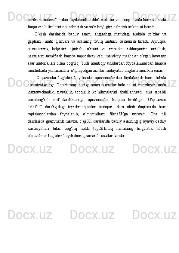 predmet materiallaridan foydalanib tashkil etish bir vaqtning o‘zida kamida ikkita
fanga oid bilimlarni o‘zlashtirish va s o‘z boylig ini  o sh iri sh  imkonini beradi.
O‘qi sh   darslarida   badiiy   asarni   angla sh ga   matndagi   alohida   so‘zlar   va
gaplarni,   matn   qismlari   va   asarning   to‘liq   matnini   tu sh uni sh   kiradi.   Ayniqsa,
narsalarning   belgisini   ajrati sh ,   o‘rnini   va   nimadan   i sh langanini   aniqla sh ,
narsalarni   tasnifla sh   hamda   taqqosla sh   kabi   mantiqiy   ma sh qlar   o‘rganilayotgan
asar materiallari bilan bog‘liq. Turli mantiqiy usullardan foydalanmasdan hamda
mu sh ohada yuritmasdan  o‘qilayotgan asarlar mohiyatini angla sh  mumkin emas. 
O‘quvchilar   lug‘atini   boyiti sh da   topi sh moqlardan   foydalani sh   ham   alohida
ahamiyatga ega. Topishmoq janriga mansub asarlar  bola aqlini  charxlaydi, unda
kuzatuvchanlik,   ziyraklik,   topqirlik   ko‘nikmalarini   shakllantiradi.   shu   sababli
boshlang‘ich   sinf   darsliklariga   topishmoqlar   ko‘plab   kiritilgan.   O‘qituvchi
“Alifbe”   darsligidagi   topishmoqlardan   tashqari,   dam   olish   daqiqasida   ham
topishmoqlardan   foydalanib,   o‘quvchilarni   fikrlaSHga   undaydi.   Ona   tili
darslarida   grammatik   mavzu,   o‘qiSH   darslarida   badiiy   asarning   g‘oyaviy-badiiy
xususiyatlari   bilan   bog‘liq   holda   topiSHmoq   matnining   lingvistik   tahlili
o‘quvchilar lug‘atini boyitishning samarali usullaridandir. 