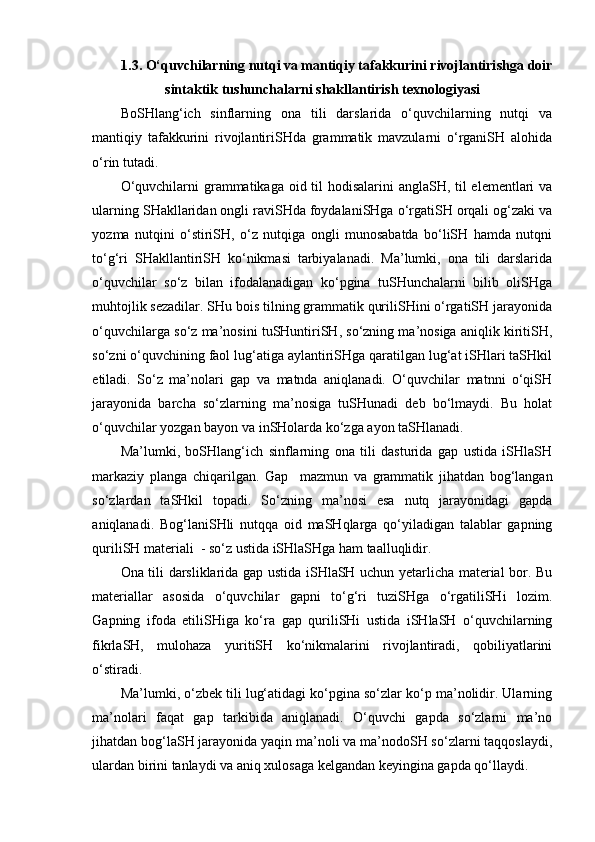 1. 3 . O‘quvchilarning nutqi va mantiqiy tafakkurini rivojlantiri sh ga doir
sintaktik tu sh unchalarni  sh akllantiri sh  texnologiyasi
BoSHlang‘ich   sinflarning   ona   tili   darslarida   o‘quvchilarning   nutqi   va
mantiqiy   tafakkurini   rivojlantiriSHda   grammatik   mavzularni   o‘rganiSH   alohida
o‘rin tutadi. 
O‘quvchilarni  grammatikaga oid til hodisalarini anglaSH, til elementlari va
ularning SHakllaridan ongli raviSHda foydalaniSHga o‘rgatiSH orqali og‘zaki va
yozma   nutqini   o‘stiriSH,   o‘z   nutqiga   ongli   munosabatda   bo‘liSH   hamda   nutqni
to‘g‘ri   SHakllantiriSH   ko‘nikmasi   tarbiyalanadi.   Ma’lumki,   ona   tili   darslarida
o‘quvchilar   so‘z   bilan   ifodalanadigan   ko‘pgina   tuSHunchalarni   bilib   oliSHga
muhtojlik sezadilar. SHu bois tilning grammatik quriliSHini o‘rgatiSH jarayonida
o‘quvchilarga so‘z ma’nosini tuSHuntiriSH, so‘zning ma’nosiga aniqlik kiritiSH,
so‘zni o‘quvchining faol lug‘atiga aylantiriSHga qaratilgan lug‘at iSHlari taSHkil
etiladi.   So‘z   ma’nolari   gap   va   matnda   aniqlanadi.   O‘quvchilar   matnni   o‘qiSH
jarayonida   barcha   so‘zlarning   ma’nosiga   tuSHunadi   deb   bo‘lmaydi.   Bu   holat
o‘quvchilar yozgan bayon va inSHolarda ko‘zga ayon taSHlanadi.
Ma’lumki,   boSHlang‘ich   sinflarning   ona   tili   dasturida   gap   ustida   iSHlaSH
markaziy   planga   chiqarilgan.   Gap     mazmun   va   grammatik   jihatdan   bog‘langan
so‘zlardan   taSHkil   topadi.   So‘zning   ma’nosi   esa   nutq   jarayonidagi   gapda
aniqlanadi.   Bog‘laniSHli   nutqqa   oid   maSHqlarga   qo‘yiladigan   talablar   gapning
quriliSH materiali  - so‘z ustida iSHlaSHga ham taalluqlidir. 
Ona tili darsliklarida gap ustida iSHlaSH uchun yetarlicha material bor. Bu
materiallar   asosida   o‘quvchilar   gapni   to‘g‘ri   tuziSHga   o‘rgatiliSHi   lozim.
Gapning   ifoda   etiliSHiga   ko‘ra   gap   quriliSHi   ustida   iSHlaSH   o‘quvchilarning
fikrlaSH,   mulohaza   yuritiSH   ko‘nikmalarini   rivojlantiradi,   qobiliyatlarini
o‘stiradi.
Ma’lumki, o‘zbek tili lug‘atidagi ko‘pgina so‘zlar ko‘p ma’nolidir. Ularning
ma’nolari   faqat   gap   tarkibida   aniqlanadi.   O‘quvchi   gapda   so‘zlarni   ma’no
jihatdan bog‘laSH jarayonida yaqin ma’noli va ma’nodoSH so‘zlarni taqqoslaydi,
ulardan birini tanlaydi va aniq xulosaga kelgandan keyingina gapda qo‘llaydi. 