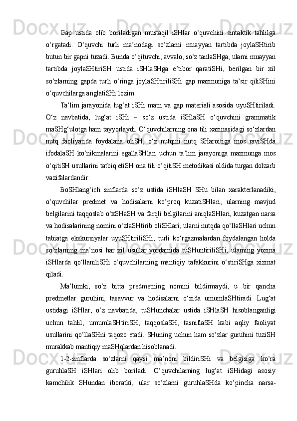 Gap   ustida   olib   boriladigan   mustaqil   iSHlar   o‘quvchini   sintaktik   tahlilga
o‘rgatadi.   O‘quvchi   turli   ma’nodagi   so‘zlarni   muayyan   tartibda   joylaSHtirib
butun bir gapni tuzadi. Bunda o‘qituvchi, avvalo, so‘z tanlaSHga, ularni muayyan
tartibda   joylaSHtiriSH   ustida   iSHlaSHga   e’tibor   qaratiSHi,   berilgan   bir   xil
so‘zlarning   gapda   turli   o‘ringa   joylaSHtiriliSHi   gap   mazmuniga   ta’sir   qiliSHini
o‘quvchilarga anglatiSHi lozim. 
Ta’lim  jarayonida  lug‘at   iSHi  matn  va gap  materiali  asosida   uyuSHtiriladi.
O‘z   navbatida,   lug‘at   iSHi   –   so‘z   ustida   iSHlaSH   o‘quvchini   grammatik
maSHg‘ulotga ham tayyorlaydi. O‘quvchilarning ona tili xazinasidagi so‘zlardan
nutq   faoliyatida   foydalana   oliSH,   o‘z   nutqini   nutq   SHaroitiga   mos   raviSHda
ifodalaSH   ko‘nikmalarini   egallaSHlari   uchun   ta’lim   jarayoniga   mazmunga   mos
o‘qitiSH usullarini tatbiq etiSH ona tili o‘qitiSH metodikasi oldida turgan dolzarb
vazifalardandir. 
BoSHlang‘ich   sinflarda   so‘z   ustida   iSHlaSH   SHu   bilan   xarakterlanadiki,
o‘quvchilar   predmet   va   hodisalarni   ko‘proq   kuzatiSHlari,   ularning   mavjud
belgilarini taqqoslab o‘xSHaSH va farqli belgilarini aniqlaSHlari, kuzatgan narsa
va hodisalarining nomini o‘zlaSHtirib oliSHlari, ularni nutqda qo‘llaSHlari uchun
tabiatga   ekskursiyalar   uyuSHtiriliSHi,   turli   ko‘rgazmalardan   foydalangan   holda
so‘zlarning   ma’nosi   har   xil   usullar   yordamida   tuSHuntiriliSHi,   ularning   yozma
iSHlarda   qo‘llaniliSHi   o‘quvchilarning   mantiqiy   tafakkurini   o‘stiriSHga   xizmat
qiladi.
Ma’lumki,   so‘z   bitta   predmetning   nomini   bildirmaydi,   u   bir   qancha
predmetlar   guruhini,   tasavvur   va   hodisalarni   o‘zida   umumlaSHtiradi.   Lug‘at
ustidagi   iSHlar,   o‘z   navbatida,   tuSHunchalar   ustida   iSHlaSH   hisoblanganligi
uchun   tahlil,   umumlaSHtiriSH,   taqqoslaSH,   tasniflaSH   kabi   aqliy   faoliyat
usullarini   qo‘llaSHni   taqozo   etadi.   SHuning   uchun   ham   so‘zlar   guruhini   tuziSH
murakkab mantiqiy maSHqlardan hisoblanadi. 
1-2-sinflarda   so‘zlarni   qaysi   ma’noni   bildiriSHi   va   belgisiga   ko‘ra
guruhlaSH   iSHlari   olib   boriladi.   O‘quvchilarning   lug‘at   iSHidagi   asosiy
kamchilik   SHundan   iboratki,   ular   so‘zlarni   guruhlaSHda   ko‘pincha   narsa-