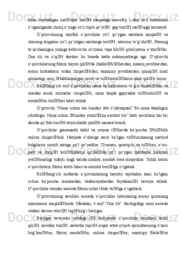 bilan   boyitadigan   maSHqlar   beriSH   maqsadga   muvofiq.   Lekin   so‘z   turkumlari
o‘rganilganda chiziq o‘rniga so‘z topib qo‘yiSH  gap tuziSH maSHqiga kirmaydi.
O‘qituvchining   vazifasi   o‘quvchilar   yo‘l   qo‘ygan   xatolarni   aniqlaSH   va
ularning diqqatini yo‘l qo‘yilgan xatolarga tortiSH, xatosini to‘g‘rilaSH, fikrning
ta’sirchanligini yuzaga keltiruvchi so‘zlarni topa biliSH qobiliyatini o‘stiriSHdir.
Ona   tili   va   o‘qiSH   darslari   bu   borada   katta   imkoniyatlarga   ega.   O‘qituvchi
o‘quvchilarning fikrini bayon qiliSHda chalkaSHiSHlaridan, noaniq javoblaridan,
ayrim   hodisalarni   esdan   chiqariSHidan,   taxminiy   javoblaridan   qoniqiSH   hosil
qilmasligi, aniq SHakllantirilgan javob va tuSHuntiriSHlarini talab qiliSHi lozim.
BoSHlang‘ich sinf o‘quvchilari narsa va hodisalarni to‘g‘ri kuzatiSHlari va
ulardan   asosli   xulosalar   chiqariSHi,   nima   haqda   gapirsalar   tuSHuntiriSH   va
asoslaSHni biliSHlari talab etiladi.
O‘qituvchi   “Nima   uchun  sen   bunday   deb   o‘ylayapsan?   Bu   nima  ekanligini
isbotlagin. Nima uchun SHunday yoziliSHini asoslab ber” kabi savollarni har bir
darsda qo‘llab turiSHi keyinchalik yaxSHi samara beradi. 
O‘quvchilar   grammatik   tahlil   va   yozma   iSHlarida   ko‘pincha   SHoSHilib
xulosa   chiqariSHadi.   Natijada   o‘zlariga   zarur   bo‘lgan   tuSHunchaning   mavjud
belgilarini   unutib   xatoga   yo‘l   qo‘yadilar.   Xususan,   qaratqich   va   tuSHum,   o‘rin-
payt   va   chiqiSH   keliSHiklarini   qo‘llaSHda   yo‘l   qo‘ygan   xatolarini   bilimlari
yetiSHmasligi tufayli ongli tarzda izohlab, asoslab bera olmaydilar. Tahlil tartibi
o‘quvchilarni fikrini tartib bilan va asoslab beriSHga o‘rgatadi. 
BoSHlang‘ich   sinflarda   o‘quvchilarning   hayotiy   tajribalari   kam   bo‘lgani
uchun   ko‘pincha   rasmlardan,   ekskursiyalardan   foydalaniSH   tavsiya   etiladi.
O‘quvchilar rasmlar asosida fikrini izchil ifoda etiSHga o‘rgatiladi.
O‘qituvchining   savollari   asosida   o‘quvchilar   hikoyaning   asosiy   qismining
mazmunini   aniqlaSHtiradi.   Masalan,   4-sinf   “Ona   tili”   darsligidagi   rasm   asosida
ertakni davom ettiriSH topSHirig‘i berilgan
Berilgan   tavsiyalar   ustidagi   iSH   faoliyatida   o‘quvchilar   rasmlarni   tahlil
qiliSH, savollar tuziSH, sarlavha topiSH orqali ertak syujeti epizodlarining o‘zaro
bog‘laniSHini,   fikrini   asoslaSHni,   xulosa   chiqariSHni,   mantiqiy   fikrlaSHni