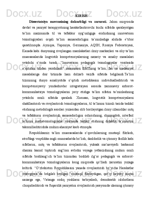 KIRISH
Dissertatsiya   mavzusining   dolzarbligi   va   zarurati.   Jahon   miqyosida
davlat   va   jamiyat   taraqqiyotining   harakatlantiruvchi   kuchi   sifatida   qaralayotgan
ta’lim   mazmunida   til   va   tafakkur   uyg‘unligiga   erishishning   innovatsion
texnologiyalari   orqali   ta’lim   samaradorligini   ta’minlashga   alohida   e’tibor
qaratilmoqda.   Ayniqsa,   Yaponiya,   Germaniya,   AQSH,   Rossiya   Federatsiyasi ,
Kanada kabi dunyoning rivojlangan mamlakatlari ilmiy markazlari va oliy ta’lim
muassasalarida   lingvistik   kompetensiyalarning   nazariy   va   amaliy   masalalari
yetakchi   o‘rinda   turadi.   “Innovatsion   pedagogik   texnologiyalar   vositasida
o‘qitishni   tubdan   yaxshilash”   muammosi   BMTning   ta’lim,   fan   va   madaniyat
masalalariga   doir   bitimida   ham   dolzarb   vazifa   sifatida   belgilandi.Ta’lim
tizimining   dunyo   amaliyotida   o‘qitish   metodikasini   individuallashtirish   va
kompetensiyaviy   yondashuvlar   integratsiyasi   asosida   zamonaviy   axborot-
kommunikatsiya   texnologiyalarini   joriy   etishga   ta’lim   sifatini   ta’minlashning
yetakchi   omili   sifatida   qaraladi.   Xususan,   lingvistik   kompetensiyalarni
shakllantirish va rivojlantirish texnologiyalarini, til ta’limini tizimli tarzda tashkil
etishning metodologik asoslari yuzasidan olib borilayotgan ilmiy izlanishlar nutq
va   tafakkurni   rivojlantirish   samaradorligini   oshirishning,   shuningdek,   interfaol
ta’limni   mediatexnologiyalar   vositasida   tashkil   etishning   didaktik   ta’minotini
takomillashtirishda muhim ahamiyat kasb etmoqda.
Respublikamiz   t a’lim   muassasalarida   o‘quvchilarning   mustaqil   fikrlash,
atrofdagi voqelikka ongli munosabatda bo‘lish, daxldorlik va ijtimoiy faollik kabi
sifatlarini,   nutq   va   tafakkurini   rivojlantirish,   yuksak   ma’naviyatli   barkamol
shaxsni   kamol   toptirish   sog‘lom   avlodni   voyaga   yetkazishning   muhim   omili
sifatida   boshlang‘ich   ta’lim   tizimidan   boshlab   ilg‘or   pedagogik   va   axborot-
kommunikatsiya   texnologiyalarini   keng   miqyosda   qo‘llash   zaruratini   yuzaga
keltirdi.   “O‘zbekiston   Respublikasini   yanada   rivojlantirish   bo‘yicha   Harakatlar
strategiyasi”da   belgilab   berilgan   “mustaqil   fikrlaydigan,   qat’iy   hayotiy   nuqtai
nazarga   ega,   Vatanga   sodiq   yoshlarni   tarbiyalash,   demokratik   islohotlarni
chuqurlashtirish va fuqarolik jamiyatini rivojlantirish jarayonida ularning ijtimoiy