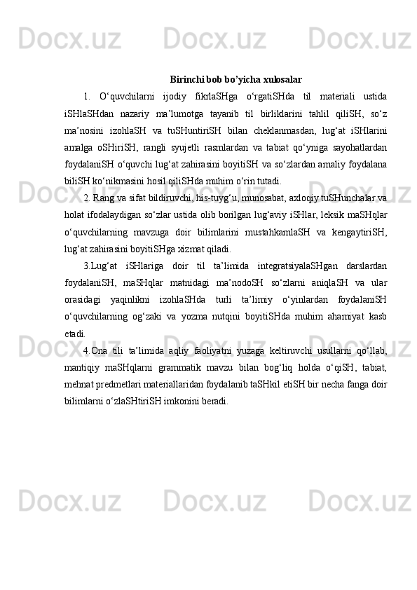 Birinchi bob bo’yicha xulosalar
1.   O‘quvchilarni   ijodiy   fikrlaSHga   o‘rgatiSHda   til   materiali   ustida
iSHlaSHdan   nazariy   ma’lumotga   tayanib   til   birliklarini   tahlil   qiliSH,   so‘z
ma’nosini   izohlaSH   va   tuSHuntiriSH   bilan   cheklanmasdan,   lug‘at   iSHlarini
amalga   oSHiriSH,   rangli   syujetli   rasmlardan   va   tabiat   qo‘yniga   sayohatlardan
foydalaniSH o‘quvchi lug‘at zahirasini boyitiSH va so‘zlardan amaliy foydalana
biliSH ko‘nikmasini hosil qiliSHda muhim o‘rin tutadi.
2. Rang va sifat bildiruvchi, his-tuyg‘u, munosabat, axloqiy tuSHunchalar va
holat ifodalaydigan so‘zlar ustida olib borilgan lug‘aviy iSHlar, leksik maSHqlar
o‘quvchilarning   mavzuga   doir   bilimlarini   mustahkamlaSH   va   kengaytiriSH,
lug‘at zahirasini boyitiSHga xizmat qiladi. 
3.Lug‘at   iSHlariga   doir   til   ta’limida   integratsiyalaSHgan   darslardan
foydalaniSH,   maSHqlar   matnidagi   ma’nodoSH   so‘zlarni   aniqlaSH   va   ular
orasidagi   yaqinlikni   izohlaSHda   turli   ta’limiy   o‘yinlardan   foydalaniSH
o‘quvchilarning   og‘zaki   va   yozma   nutqini   boyitiSHda   muhim   ahamiyat   kasb
etadi.
4.Ona   tili   ta’limida   aqliy   faoliyatni   yuzaga   keltiruvchi   usullarni   qo‘llab,
mantiqiy   maSHqlarni   grammatik   mavzu   bilan   bog‘liq   holda   o‘qiSH,   tabiat,
mehnat predmetlari materiallaridan foydalanib taSHkil etiSH bir necha fanga doir
bilimlarni o‘zlaSHtiriSH imkonini beradi.