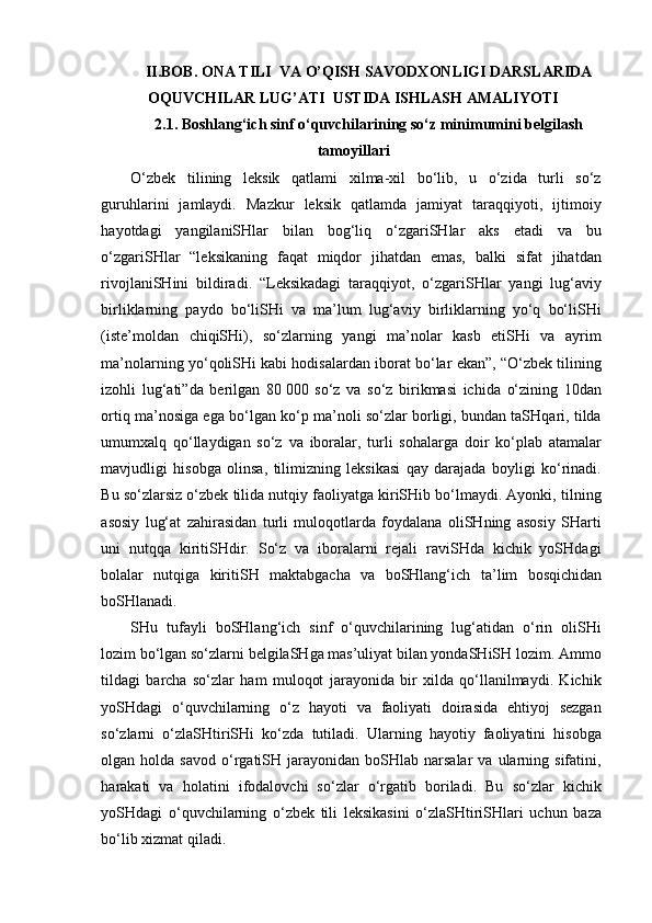 II.BOB. ONA TILI  VA O’QISH SAVODXONLIGI DARSLARIDA
OQUVCHILAR LUG’ATI  USTIDA ISHLASH AMALIYOTI
2.1. Boshlang‘ich sinf o‘quvchilarining so‘z minimumini belgilash
tamoyillari
O‘zbek   tilining   leksik   qatlami   xilma-xil   bo‘lib,   u   o‘zida   turli   so‘z
guruhlarini   jamlaydi.   Mazkur   leksik   qatlamda   jamiyat   taraqqiyoti,   ijtimoiy
hayotdagi   yangilaniSHlar   bilan   bog‘liq   o‘zgariSHlar   aks   etadi   va   bu
o‘zgariSHlar   “leksikaning   faqat   miqdor   jihatdan   emas,   balki   sifat   jihatdan
rivojlaniSHini   bildiradi.   “Leksikadagi   taraqqiyot,   o‘zgariSHlar   yangi   lug‘aviy
birliklarning   paydo   bo‘liSHi   va   ma’lum   lug‘aviy   birliklarning   yo‘q   bo‘liSHi
(iste’moldan   chiqiSHi),   so‘zlarning   yangi   ma’nolar   kasb   etiSHi   va   ayrim
ma’nolarning yo‘qoliSHi kabi hodisalardan iborat bo‘lar ekan”, “O‘zbek tilining
izohli   lug‘ati”da   berilgan   80   000   so‘z   va   so‘z   birikmasi   ichida   o‘zining   10dan
ortiq ma’nosiga ega bo‘lgan ko‘p ma’noli so‘zlar borligi, bundan taSHqari, tilda
umumxalq   qo‘llaydigan   so‘z   va   iboralar,   turli   sohalarga   doir   ko‘plab   atamalar
mavjudligi   hisobga   olinsa,   tilimizning   leksikasi   qay   darajada   boyligi   ko‘rinadi.
Bu so‘zlarsiz o‘zbek tilida nutqiy faoliyatga kiriSHib bo‘lmaydi. Ayonki, tilning
asosiy   lug‘at   zahirasidan   turli   muloqotlarda   foydalana   oliSHning   asosiy   SHarti
uni   nutqqa   kiritiSHdir.   So‘z   va   iboralarni   rejali   raviSHda   kichik   yoSHdagi
bolalar   nutqiga   kiritiSH   maktabgacha   va   boSHlang‘ich   ta’lim   bosqichidan
boSHlanadi. 
SHu   tufayli   boSHlang‘ich   sinf   o‘quvchilarining   lug‘atidan   o‘rin   oliSHi
lozim bo‘lgan so‘zlarni belgilaSHga mas’uliyat bilan yondaSHiSH lozim. Ammo
tildagi   barcha   so‘zlar   ham   muloqot   jarayonida   bir   xilda   qo‘llanilmaydi.   Kichik
yoSHdagi   o‘quvchilarning   o‘z   hayoti   va   faoliyati   doirasida   ehtiyoj   sezgan
so‘zlarni   o‘zlaSHtiriSHi   ko‘zda   tutiladi.   Ularning   hayotiy   faoliyatini   hisobga
olgan  holda  savod   o‘rgatiSH  jarayonidan   boSHlab   narsalar   va  ularning  sifatini,
harakati   va   holatini   ifodalovchi   so‘zlar   o‘rgatib   boriladi.   Bu   so‘zlar   kichik
yoSHdagi   o‘quvchilarning   o‘zbek   tili   leksikasini   o‘zlaSHtiriSHlari   uchun   baza
bo‘lib xizmat qiladi.  