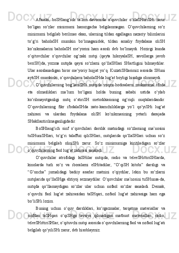 Afsuski,   boSHlang‘ich   ta’lim   davomida   o‘quvchilar   o‘zlaSHtiriSHi   zarur
bo‘lgan   so‘zlar   minimumi   hanuzgacha   belgilanmagan.   O‘quvchilarning   so‘z
minimumi   belgilab   berilmas   ekan,   ularning   tildan   egallagan   nazariy   bilimlarini
to‘g‘ri   baholaSH   mumkin   bo‘lmaganidek,   tildan   amaliy   foydalana   oliSH
ko‘nikmalarini   baholaSH   me’yorini   ham   asosli   deb   bo‘lmaydi.   Hozirgi   kunda
o‘qituvchilar   o‘quvchilar   og‘zaki   nutqi   (qayta   hikoyalaSH,   savollarga   javob
beriSH)da,   yozma   nutqda   qaysi   so‘zlarni   qo‘llaSHlari   SHartligini   bilmaydilar.
Ular   asoslanadigan   biror   me’yoriy   hujjat   yo‘q.   KuzatiSHlarimiz   asosida   SHuni
aytiSH mumkinki, o‘quvchilarni baholaSHda lug‘at boyligi hisobga olinmaydi. 
O‘quvchilarning   bog‘laniSHli   nutqida   voqea-hodisalarni   mukammal   ifoda
eta   olmasliklari   ma’lum   bo‘lgani   holda   buning   sababi   ustida   o‘ylab
ko‘rilmayotganligi   nutq   o‘stiriSH   metodikasining   og‘riqli   nuqtalaridandir.
O‘quvchilarning   fikr   ifodalaSHda   xato-kamchiliklarga   yo‘l   qo‘yiSHi   lug‘at
zahirasi   va   ulardan   foydalana   oliSH   ko‘nikmasining   yetarli   darajada
SHakllantirilmaganligidadir. 
BoSHlang‘ich   sinf   o‘quvchilari   darslik   matnidagi   so‘zlarning   ma’nosini
tuSHuniSHlari,   to‘g‘ri   talaffuz   qiliSHlari,   nutqlarida   qo‘llaSHlari   uchun   so‘z
minimumi   belgilab   oliniSHi   zarur.   So‘z   minimumiga   kiritiladigan   so‘zlar
o‘quvchilarning faol lug‘at zahirasi sanaladi. 
O‘quvchilar   atrofidagi   kiSHilar   nutqida,   radio   va   teleeSHittiriSHlarda,
kinolarda   turli   so‘z   va   iboralarni   eSHitadilar,   “O‘qiSH   kitobi”   darsligi   va
“G‘uncha”   jurnalidagi   badiiy   asarlar   matnini   o‘qiydilar,   lekin   bu   so‘zlarni
nutqlarida qo‘llaSHga ehtiyoj sezmaydilar. O‘quvchilar ma’nosini tuSHunsa-da,
nutqda   qo‘llamaydigan   so‘zlar   ular   uchun   nofaol   so‘zlar   sanaladi.   Demak,
o‘quvchi   faol   lug‘at   zahirasidan   taSHqari,   nofaol   lug‘at   zahirasiga   ham   ega
bo‘liSHi lozim.
Buning   uchun   o‘quv   darsliklari,   ko‘rgazmalar,   tarqatma   materiallar   va
sinfdan   taSHqari   o‘qiSHga   tavsiya   qilinadigan   matbuot   materiallari,   radio,
teleeSHittiriSHlar, o‘qituvchi   nutqi asosida o‘quvchilarning faol va nofaol lug‘ati
belgilab qo‘yiliSHi zarur, deb hisoblaymiz.