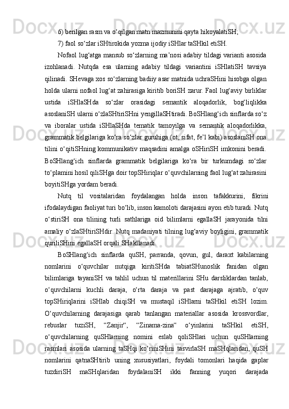 6) berilgan rasm va o‘qilgan matn mazmunini qayta hikoyalatiSH; 
7) faol so‘zlar iSHtirokida yozma ijodiy iSHlar taSHkil etiSH.
Nofaol lug‘atga mansub so‘zlarning ma’nosi adabiy tildagi varianti asosida
izohlanadi.   Nutqda   esa   ularning   adabiy   tildagi   variantini   iSHlatiSH   tavsiya
qilinadi. SHevaga xos so‘zlarning badiiy asar matnida uchraSHini hisobga olgan
holda ularni nofaol lug‘at zahirasiga kiritib boriSH zarur. Faol lug‘aviy birliklar
ustida   iSHlaSHda   so‘zlar   orasidagi   semantik   aloqadorlik,   bog‘liqlikka
asoslaniSH ularni o‘zlaSHtiriSHni yengillaSHtiradi. BoSHlang‘ich sinflarda so‘z
va   iboralar   ustida   iSHlaSHda   tematik   tamoyilga   va   semantik   aloqadorlikka,
grammatik belgilariga ko‘ra so‘zlar guruhiga (ot, sifat, fe’l kabi) asoslaniSH ona
tilini  o‘qitiSHning kommunikativ maqsadini  amalga oSHiriSH imkonini  beradi.
BoSHlang‘ich   sinflarda   grammatik   belgilariga   ko‘ra   bir   turkumdagi   so‘zlar
to‘plamini hosil qiliSHga doir topSHiriqlar o‘quvchilarning faol lug‘at zahirasini
boyitiSHga yordam beradi. 
N utq   til   vositalaridan   foydalangan   holda   inson   tafakkurini,   fikrini
ifodalaydigan faoliyat turi bo‘lib, inson kamoloti darajasini ayon etib turadi. Nutq
o‘stiriSH   ona   tilining   turli   sathlariga   oid   bilimlarni   egallaSH   jarayonida   tilni
amaliy  o‘zlaSHtiriSHdir.  Nutq  madaniyati   tilning  lug‘aviy  boyligini,  grammatik
quriliSHini egallaSH orqali SHakllanadi. 
BoSHlang‘ich   sinflarda   quSH,   parranda,   qovun,   gul,   daraxt   kabilarning
nomlarini   o‘quvchilar   nutqiga   kiritiSHda   tabiatSHunoslik   fanidan   olgan
bilimlariga   tayaniSH   va   tahlil   uchun   til   materillarini   SHu   darsliklardan   tanlab,
o‘quvchilarni   kuchli   daraja,   o‘rta   daraja   va   past   darajaga   ajratib,   o‘quv
topSHiriqlarini   iSHlab   chiqiSH   va   mustaqil   iSHlarni   taSHkil   etiSH   lozim.
O‘quvchilarning   darajasiga   qarab   tanlangan   materiallar   asosida   krossvordlar,
rebuslar   tuziSH,   “Zanjir“,   “Zinama-zina“   o‘yinlarini   taSHkil   etiSH,
o‘quvchilarning   quSHlarning   nomini   eslab   qoliSHlari   uchun   quSHlarning
rasmlari   asosida   ularning   taSHqi   ko‘riniSHini   tasvirlaSH   maSHqlaridan,   quSH
nomlarini   qatnaSHtirib   uning   xususiyatlari,   foydali   tomonlari   haqida   gaplar
tuzdiriSH   maSHqlaridan   foydalaniSH   ikki   fanning   yuqori   darajada