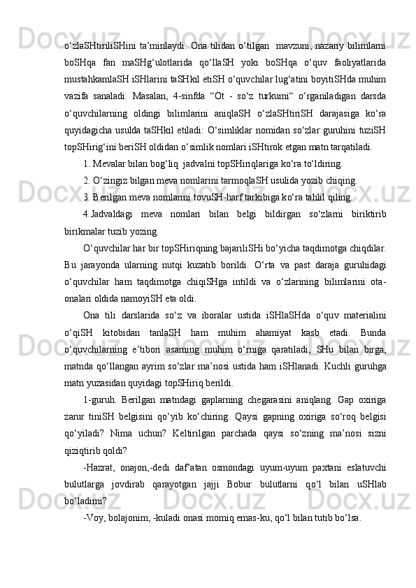 o‘zlaSHtiriliSHini  ta’minlaydi. Ona tilidan o‘tilgan    mavzuni, nazariy bilimlarni
boSHqa   fan   maSHg‘ulotlarida   qo‘llaSH   yoki   boSHqa   o‘quv   faoliyatlarida
mustahkamlaSH iSHlarini taSHkil etiSH o‘quvchilar lug‘atini boyitiSHda muhim
vazifa   sanaladi.   Masalan,   4-sinfda   “Ot   -   so‘z   turkumi“   o‘rganiladigan   darsda
o‘quvchilarning   oldingi   bilimlarini   aniqlaSH   o‘zlaSHtiriSH   darajasiga   ko‘ra
quyidagicha usulda taSHkil etiladi: O‘simliklar nomidan so‘zlar guruhini tuziSH
topSHirig‘ini beriSH oldidan o‘simlik nomlari iSHtirok etgan matn tarqatiladi.
1.  Mevalar bilan bo g‘ liq  jadvalni top SH iriqlariga k o‘ ra t o‘ ldiring.
2.  O‘zingiz bilgan  meva nomlarini tarmoqla SH  usulida yozib  ch iqing.
3 . Berilgan meva nomlarini tovu SH -harf tarkibiga k o‘ ra tahlil qiling.
4 .Jadvaldagi   meva   nomlari   bilan   belgi   bildirgan   s o‘ zlarni   biriktirib
birikmalar tuzib yozing.
O‘quv ch ilar har bir top SH iriqning bajarili SH i b o‘ yi ch a taqdimotga  ch iqdilar.
Bu   jarayonda   ularning   nutqi   kuzatib   borildi.   O‘rta   va   past   daraja   guruhidagi
o‘quvchilar   ham   taqdimotga   chiqiSHga   intildi   va   o‘zlarining   bilimlarini   ota-
onalari oldida namoyiSH eta oldi.
Ona   tili   darslarida   s o‘ z   va   iboralar   ustida   i SH la SH da   o‘qu v   materiali ni
o‘ qi SH   kitobidan   tanla SH   ham   muhim   ahamiyat   kasb   etadi.   Bunda
o‘ quv ch ilarning   e ’ tibori   asarning   muhim   o‘ r niga   qaratiladi,   SH u   bilan   birga ,
matnda qo‘llangan   ayrim   s o‘ z lar   ma ’ nosi ustida ham i SH la na di.   Kuchli guruhga
matn yuzasidan quyidagi topSHiriq berildi.  
1 -guruh .   Berilgan   matndagi   gaplarning   chegarasini   aniqlang.   Gap   oxiriga
zarur   tiniSH   belgisini   qo‘yib   ko‘chiring.   Q aysi   gapning   oxiriga   s o‘ roq   belgisi
q o‘ yiladi?   Nima   uchun?   Keltirilgan   par ch ada   qaysi   s o‘ zning   ma ’ nosi   sizni
qiziqtirib qoldi?
-Hazrat,   onajon,-dedi   daf ’ atan   osmondagi   uyum-uyum   paxtani   eslatuv ch i
bulutlarga   jovdirab   qarayotgan   jajji   Bobur   bulutlarni   q o‘ l   bilan   u SH lab
bo‘ladimi ?
-Voy, bolajonim ,  -kuladi onasi   momiq emas-ku, q o‘ l bilan tutib b o‘ l sa. 