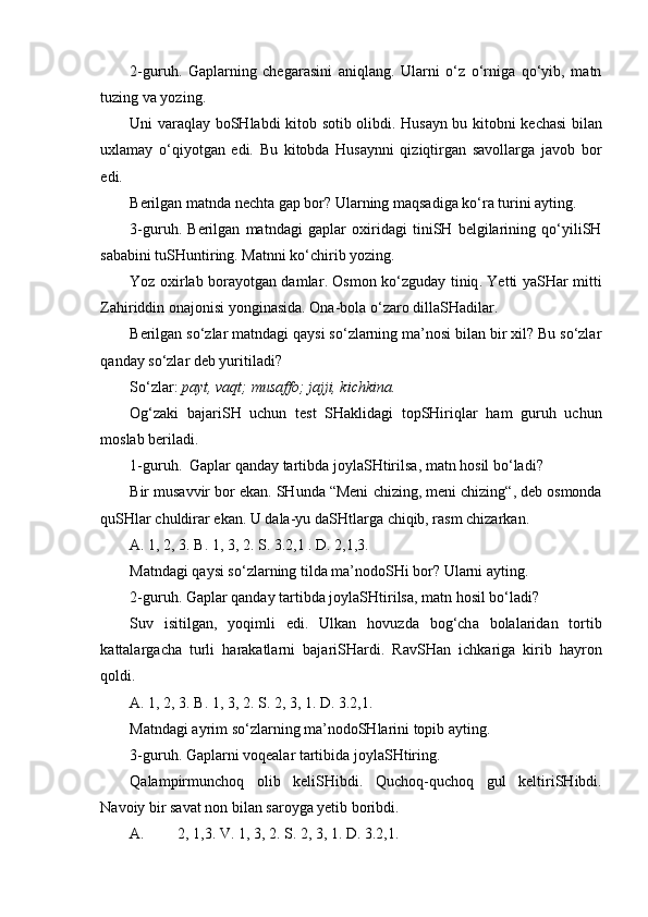 2-guruh .   Gaplarning   chegarasini   aniqlang.   Ularni   o‘z   o‘rniga   qo‘yib,   matn
tuzing va yozing. 
Uni varaqlay bo SH labdi kitob sotib olibdi. Husayn bu kitobni ke ch asi bilan
uxlamay   o‘ qiyotgan   edi.   Bu   kitobda   Husaynni   qiziqtirgan   savollarga   javob   bor
edi. 
Berilgan matnda ne ch ta gap bor?  Ularning maqsadiga ko‘ra turini ayting.
3-guruh.   Berilgan   matndagi   gap lar   oxiri dagi   tiniSH   belgilarining   qo‘yiliSH
sababini tuSHuntiring. Matnni ko‘chirib yozing.
Yoz oxirlab borayotgan damlar .   Osmon k o‘ zguday tiniq .   Yetti ya SH ar mitti
Zahiriddin onajonisi yonginasida .  Ona-bola  o‘ zaro dilla SH adilar .   
Berilgan so‘zlar matndagi qaysi so‘zlarning ma’nosi bilan bir xil? Bu so‘zlar
qanday so‘zlar deb yuritiladi?  
So‘zlar:  payt, vaqt;  musaffo ; jajji, kichkina.
Og‘zaki   bajariSH   uchun   test   SHaklidagi   topSHiriqlar   ham   guruh   uchun
moslab beriladi.
1-guruh.   Gaplar qanday tartibda joyla SH tirilsa ,  matn hosil b o‘ ladi?
Bir musavvir bor ekan.  SH unda “Meni  ch izing, meni  ch izing“, deb osmonda
qu SH lar  ch uldirar ekan. U dala-yu da SH tlarga  ch iqib, rasm  ch izarkan. 
A.  1, 2, 3.  B.  1, 3, 2.  S . 3.2,1 . D. 2,1,3.
Matndagi qaysi so‘zlarning tilda ma’nodoSHi bor? Ularni ayting.
2-guruh.  Gaplar qanday tartibda joyla SH tirilsa ,  matn hosil b o‘ ladi?
Suv   isitilgan,   yoqimli   edi .   Ulkan   hovuzda   bo g‘ch a   bolalaridan   tortib
kattalarga ch a   turli   harakatlarni   bajari SH ardi.   Rav SH an   i ch kariga   kirib   hayron
qoldi. 
A.  1, 2, 3.  B . 1, 3, 2.  S . 2, 3, 1. D. 3.2,1.
Matndagi ayrim so‘zlarning ma’nodoSHlarini topib ayting.
3-guruh . Gaplarni voqealar tartibida joyla SH tiring.
Qalampirmun ch oq   olib   keli SH ibdi.   Qu ch oq-qu ch oq   gul   keltiri SH ibdi.
Navoiy bir savat non bilan saroyga yetib boribdi.
A. 2, 1,3. V. 1, 3, 2. S. 2, 3, 1. D. 3.2,1. 