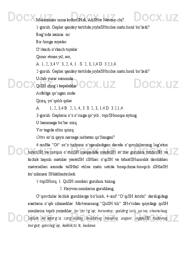 Mulozimlar nima keltiriSHdi, AliSHer Navoiy-chi?
1-guruh.  Gaplar qanday tartibda joyla SH tirilsa matn hosil b o‘ ladi?
Ba g‘ rida xazina  sir. 
Bir-biriga suyalar.
O‘ rka ch - o‘ rka ch  tuyalar
Qimir etmas yil, asr,
A. 1, 2, 3,4 V. 3, 2, 4, 1 . S. 2, 3, 1,4 D. 3.2,1,4.
2-guruh.  Gaplar qanday tartibda joyla SH tirilsa matn hosil b o‘ ladi?
U ch ib yurar osmonda.
Q i SH   ch o g‘ i kapalaklar
Asfaltga q o‘ ngan onda.
Qiziq ,  yo‘ qolib   qolar .
A. 1, 2, 3,4 B.  2 ,  1 , 4,  3 .  S . 2, 3, 1,4 D. 3.2,1,4.
3-guruh. Gaplarni o‘z o‘rniga qo‘yib , topiSHmoqni ayting.
U hammaga bo‘lar oziq
Yer tagida oltin qoziq.
Oltin  so‘zi qaysi narsaga nisbatan qo‘llangan?
4-sinfda   “Ot“   so‘z   turkumi   o‘rganiladigan   darsda   o‘quvchilarning   lug‘atini
boyitiSH va nutqini o‘stiriSH maqsadida uyadoSH so‘zlar guruhini tuzdiriSH va
kichik   hajmli   matnlar   yaratiSH   iSHlari   o‘qiSH   va   tabiatSHunoslik   darsliklari
materiallari   asosida   taSHkil   etilsa   matn   ustida   bosqichma-bosqich   iSHlaSH
ko‘nikmasi SHakllantiriladi. 
1-topSHiriq. 1. QuSH nomlari guruhini tuzing.
                       2.   Hayvon nomlarini guruhlang.
O‘ quv ch ilar  ki ch ik  guruhlarga  b o‘ linib ,   4-sinf   “O‘ qi SH   kitobi”   darsligidagi
asarlarni   o‘ qib   izlan a dilar.   Mirtemirning   “Qu SH   tili“   SH e ’ ridan   quyidagi   qu SH
nomlarini topib yoz a dilar:   b o‘ zt o‘ r g‘ ay, turumtoy, qaldir g‘och , sa ’ va,  ch um ch uq,
laylak,   ko‘kqar g‘ a,   zar g‘ aldoq,   bulduruq,   tuvaloq,   suqsur,   oqqu SH ,   tustovuq,
burgut,   qar ch i g‘ ay, kaklik,t o‘ ti, bedana. 
