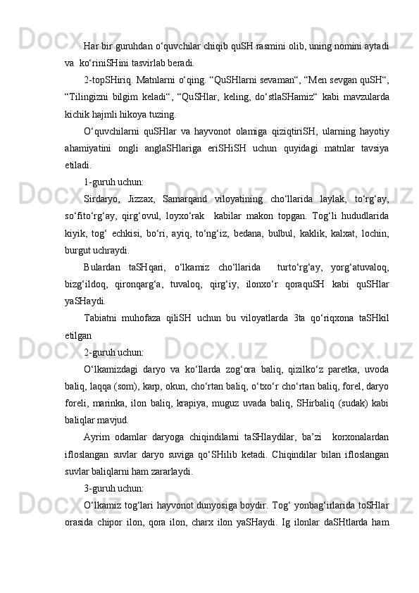 Har bir guruhdan  o‘ quv ch ilar  ch iqib qu SH  rasmini olib, uning nomini aytadi
va  k o‘ rini SH ini tasvirlab beradi. 
2-t op SH iriq. Matnlarni   o‘ qing. “Qu SH larni sevaman“,   “Men sevgan qu SH “,
“Tilingizni   bilgim   keladi“,   “Qu SH lar,   keling,   d o‘ stla SH amiz“   kabi   mavzu lar da
ki ch ik hajm l i hikoya tuzi n g .  
O‘ quv ch ilarni   qu SH lar   va   hayvonot   olamiga   qiziqtiri SH ,   ularning   hayotiy
ahamiyatini   ongli   angla SH lariga   eri SH i SH   u ch un   quyidagi   matnlar   tavsiya
etiladi.  
1-guruh u ch un:
Sirdaryo,   Jizzax,   Samarqand   viloyatining   cho‘llarida   laylak,   to‘rg‘ay,
so‘fito‘rg‘ay,   qirg‘ovul,   loyxo‘rak     kabilar   makon   topgan.   Tog‘li   hududlarida
kiyik,   tog‘   echkisi,   bo‘ri,   ayiq,   to‘ng‘iz,   bedana,   bulbul,   kaklik,   kalxat,   lochin,
burgut uchraydi.
Bulardan   taSHqari,   o‘lkamiz   cho‘llarida     turto‘rg‘ay,   yorg‘atuvaloq,
bizg‘ildoq,   qironqarg‘a,   tuvaloq,   qirg‘iy,   ilonxo‘r   qoraquSH   kabi   quSHlar
yaSHaydi.
Tabiatni   muhofaza   qiliSH   uchun   bu   viloyatlarda   3ta   qo‘riqxona   taSHkil
etilgan  
2 -guruh u ch un:
O‘lkamizdagi   daryo   va   ko‘llarda   zog‘ora   baliq,   qizilko‘z   paretka,   uvoda
baliq, laqqa (som), karp, okun, cho‘rtan baliq, o‘txo‘r cho‘rtan baliq, forel, daryo
foreli,   marinka,   ilon   baliq,   krapiya,   muguz   uvada   baliq,   SHirbaliq   (sudak)   kabi
baliqlar mavjud. 
Ayrim   odamlar   daryoga   chiqindilarni   taSHlaydilar,   ba’zi     korxonalardan
ifloslangan   suvlar   daryo   suviga   qo‘SHilib   ketadi.   Chiqindilar   bilan   ifloslangan
suvlar baliqlarni ham zararlaydi.
3 -guruh u chun :
O‘lkamiz tog‘lari hayvonot dunyosiga boydir. Tog‘ yonbag‘irlarida toSHlar
orasida   chipor   ilon,   qora   ilon,   charx   ilon   yaSHaydi.   Ig   ilonlar   daSHtlarda   ham 