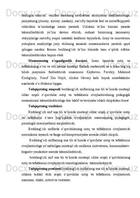 faolligini   oshirish”   vazifasi   shaxsning   intellektual   salohiyatini   shakllantirishga,
jamiyatning ijtimoiy, siyosiy, madaniy, ma’rifiy hayotida faol va muvaffa qqiyatli
ishtirokini   ta’minlashga   zamin   yaratadi .   Uzluksiz   ta’lim   tizimini   yanada
takomillashtirish   yo‘lini   davom   ettirish,   mehnat   bozorining   zamonaviy
ehtiyojlariga muvofiq yuqori malakali kadrlarni tayyorlash, ilmiy va innovatsion
yutuqlarni   amaliyotga   joriy   etishning   samarali   mexanizmlarini   yaratish   qayd
qilingan   mazkur   farmon   boshlang‘ich   ta’lim   tizimida   ham   o‘qitish   sifatini
takomillashtirishni taqozo etadi.
Muammoning   o‘rganilganlik   darajasi.   I nson   hayotida   nutq   va
tafakkurning o‘rni va roli   hamda mustaqil fikrlash madaniyati va u bilan bog‘liq
bilish   jarayonini   faollashtirish   muammosi   Kaykovus,   Forobiy,   Mahmud
Koshg‘ariy,   Yusuf   Xos   Hojib,   Alisher   Navoiy   kabi   buyuk   mutafakkirlar
asarlarida o‘z ifodasini topgan.
Tadqiqotning maqsadi   boshlang‘ich sinflarning ona tili ta’limida   mustaqil
ishlar   orqali   o‘quvchilar   nutqi   va   tafakkurini   rivojlantirishning   pedagogik
mexanizmini takomillashtirishga doir taklif va tavsiyalar ishlab chiqishdan iborat.
Tadqiqotning vazifalari: 
Boshlang‘ich  sinf  ona   tili  ta’limida  mustaqil  ishlar  orqali   o‘quvchilar  nutqi
va   tafakkurini   o‘zaro   bog‘liqlikda   rivojlantirish   mazmunining   pedagogik -
psixologik  xususiyatlarini aniqlashtirish;
B o sh lang‘ich   sinflard a   o‘quvchilarning   nutq   va   tafakkurini   rivojlantiri sh
mezonlarini tayanch va fanga oid kompetensiyalar asosida i sh lab chiqi sh ;
  Boshlang‘ich sinflarning ona tili ta’limida o‘quvchilar nutqi va tafakkurini
rivojlantirishga yo‘naltirilgan mustaqil ish usullarini motivatsion, kommunikativ-
kognitiv yondashuv asosida takomillashtirish;
  bo sh lang‘ich   sinf   ona   tili   ta’limida   mustaqil   i sh lar   orqali   o‘quvchilarning
nutq va tafakkurini rivojlantiri sh  texnologiyalarini   takomilla sh tiri sh .
Tadqiqotning predmeti  boshlang‘ich sinflarning ona tili ta’limida mustaqil
ishlarni   tashkil   etish   orqali   o‘quvchilar   nutqi   va   tafakkurini   rivojlantirish
mazmuni, shakli, metod va vositalari .