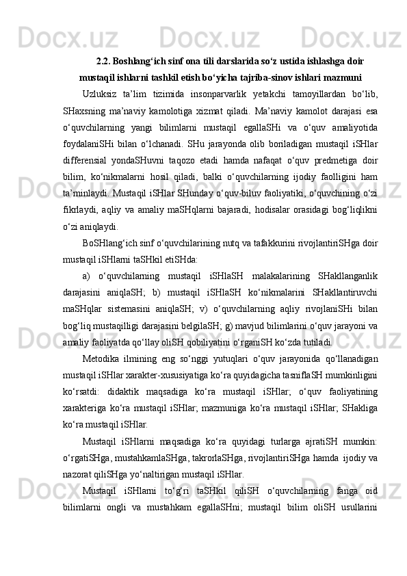 2.2. Boshlang‘ich sinf ona tili darslarida so‘z ustida ishlashga doir
mustaqil ishlarni tashkil etish bo‘yicha tajriba-sinov ishlari mazmuni
Uzluksiz   ta’lim   tizimida   insonparvarlik   yetakchi   tamoyillardan   bo‘lib,
SHaxsning   ma’naviy   kamolotiga   xizmat   qiladi.   Ma’naviy   kamolot   darajasi   esa
o‘quvchilarning   yangi   bilimlarni   mustaqil   egallaSHi   va   o‘quv   amaliyotida
foydalaniSHi   bilan   o‘lchanadi.   SHu   jarayonda   olib   boriladigan   mustaqil   iSHlar
differensial   yondaSHuvni   taqozo   etadi   hamda   nafaqat   o‘quv   predmetiga   doir
bilim,   ko‘nikmalarni   hosil   qiladi,   balki   o‘quvchilarning   ijodiy   faolligini   ham
ta’minlaydi. Mustaqil iSHlar SHunday o‘quv-biluv faoliyatiki, o‘quvchining o‘zi
fikrlaydi,   aqliy   va   amaliy   maSHqlarni   bajaradi,   hodisalar   orasidagi   bog‘liqlikni
o‘zi aniqlaydi.
BoSHlang‘ich sinf o‘quvchilarining nutq va tafakkurini rivojlantiriSHga doir
mustaqil iSHlarni taSHkil etiSHda:
a)   o‘quvchilarning   mustaqil   iSHlaSH   malakalarining   SHakllanganlik
darajasini   aniqlaSH;   b)   mustaqil   iSHlaSH   ko‘nikmalarini   SHakllantiruvchi
maSHqlar   sistemasini   aniqlaSH;   v)   o‘quvchilarning   aqliy   rivojlaniSHi   bilan
bog‘liq mustaqilligi darajasini belgilaSH; g) mavjud bilimlarini o‘quv jarayoni va
amaliy faoliyatda qo‘llay oliSH qobiliyatini o‘rganiSH ko‘zda tutiladi.
Metodika   ilmining   eng   so‘nggi   yutuqlari   o‘quv   jarayonida   qo‘llanadigan
mustaqil iSHlar xarakter-xususiyatiga ko‘ra quyidagicha tasniflaSH mumkinligini
ko‘rsatdi:   didaktik   maqsadiga   ko‘ra   mustaqil   iSHlar;   o‘quv   faoliyatining
xarakteriga   ko‘ra   mustaqil   iSHlar;   mazmuniga   ko‘ra   mustaqil   iSHlar;   SHakliga
ko‘ra mustaqil iSHlar. 
Mustaqil   iSHlarni   maqsadiga   ko‘ra   quyidagi   turlarga   ajratiSH   mumkin:
o‘rgatiSHga, mustahkamlaSHga, takrorlaSHga, rivojlantiriSHga hamda  ijodiy va
nazorat qiliSHga yo‘naltirigan mustaqil iSHlar.
Mustaqil   iSHlarni   to‘g‘ri   taSHkil   qiliSH   o‘quvchilarning   fanga   oid
bilimlarni   ongli   va   mustahkam   egallaSHni;   mustaqil   bilim   oliSH   usullarini